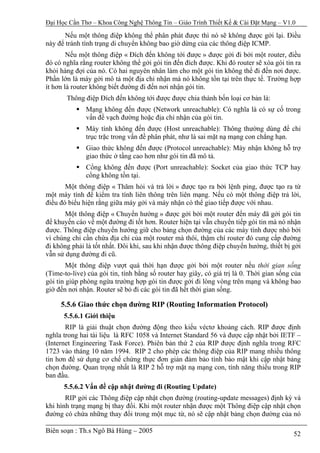 Đại Học Cần Thơ – Khoa Công Nghệ Thông Tin – Giáo Trình Thiết Kế & Cài Đặt Mạng – V1.0

       Nếu một thông điệp không thể phân phát được thì nó sẽ không được gởi lại. Điều
này để tránh tình trạng di chuyển không bao giờ dừng của các thông điệp ICMP.
        Nếu một thông điệp « Đích đến không tới được » được gởi đi bởi một router, điều
đó có nghĩa rằng router không thể gởi gói tin đến đích được. Khi đó router sẽ xóa gói tin ra
khỏi hàng đợi của nó. Có hai nguyên nhân làm cho một gói tin không thể đi đến nơi được.
Phần lớn là máy gởi mô tả một địa chỉ nhận mà nó không tồn tại trên thực tế. Trường hợp
ít hơn là router không biết đường đi đến nơi nhận gói tin.
       Thông điệp Đích đến không tới được được chia thành bốn loại cơ bản là:
              Mạng không đến được (Network unreachable): Có nghĩa là có sự cố trong
              vấn đề vạch đường hoặc địa chỉ nhận của gói tin.
              Máy tính không đến được (Host unreachable): Thông thường dùng để chỉ
              trục trặc trong vấn đề phân phát, như là sai mặt nạ mạng con chẳng hạn.
              Giao thức không đến được (Protocol unreachable): Máy nhận không hỗ trợ
              giao thức ở tầng cao hơn như gói tin đã mô tả.
              Cổng không đến được (Port unreachable): Socket của giao thức TCP hay
              cổng không tồn tại.
       Một thông điệp « Thăm hỏi và trả lời » được tạo ra bởi lệnh ping, được tạo ra từ
một máy tính để kiểm tra tính liên thông trên liên mạng. Nếu có một thông điệp trả lời,
điều đó biểu hiện rằng giữa máy gởi và máy nhận có thể giao tiếp được với nhau.
       Một thông điệp « Chuyển hướng » được gởi bởi một router đến máy đã gởi gói tin
để khuyến cáo về một đường đi tốt hơn. Router hiện tại vẫn chuyển tiếp gói tin mà nó nhận
được. Thông điệp chuyển hướng giữ cho bảng chọn đường của các máy tính được nhỏ bởi
vì chúng chỉ cần chứa địa chỉ của một router mà thôi, thậm chí router đó cung cấp đường
đi không phải là tốt nhất. Đôi khi, sau khi nhận được thông điệp chuyển hướng, thiết bị gởi
vẫn sử dụng đường đi cũ.
        Một thông điệp vượt quá thời hạn được gởi bởi một router nếu thời gian sống
(Time-to-live) của gói tin, tính bằng số router hay giây, có giá trị là 0. Thời gian sống của
gói tin giúp phòng ngừa trường hợp gói tin được gởi đi lòng vòng trên mạng và không bao
giờ đến nơi nhận. Router sẽ bỏ đi các gói tin đã hết thời gian sống.

     5.5.6 Giao thức chọn đường RIP (Routing Information Protocol)
      5.5.6.1 Giới thiệu
       RIP là giải thuật chọn đường động theo kiểu véctơ khoảng cách. RIP được định
nghĩa trong hai tài liệu là RFC 1058 và Internet Standard 56 và được cập nhật bởi IETF –
(Internet Engineering Task Force). Phiên bản thứ 2 của RIP được định nghĩa trong RFC
1723 vào tháng 10 năm 1994. RIP 2 cho phép các thông điệp của RIP mang nhiều thông
tin hơn để sử dụng cơ chế chứng thực đơn giản đảm bảo tính bảo mật khi cập nhật bảng
chọn đường. Quan trọng nhất là RIP 2 hỗ trợ mặt nạ mạng con, tính năng thiếu trong RIP
ban đầu.
      5.5.6.2 Vấn đề cập nhật đường đi (Routing Update)
       RIP gởi các Thông điệp cập nhật chọn đường (routing-update messages) định kỳ và
khi hình trạng mạng bị thay đổi. Khi một router nhận được một Thông điệp cập nhật chọn
đường có chứa những thay đổi trong một mục từ, nó sẽ cập nhật bảng chọn đường của nó

Biên soạn : Th.s Ngô Bá Hùng – 2005                                                       52
 