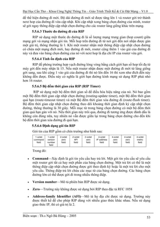 Đại Học Cần Thơ – Khoa Công Nghệ Thông Tin – Giáo Trình Thiết Kế & Cài Đặt Mạng – V1.0

để thể hiện đường đi mới. Độ dài đường đi mới sẽ được tăng lên 1 và router gởi trở thành
next hop của đường đi vừa cập nhật. Khi cập nhật xong bảng chọn đường của mình, router
sẽ gởi ngay thông điệp cập nhật chọn đường cho các router láng giềng khác trên mạng.
       5.5.6.3 Thước đo đường đi của RIP
       RIP sử dụng một thước đo đường đi là số lượng mạng trung gian (hop count) giữa
mạng gởi và mạng nhận gói tin. Mỗi hop trên đường đi từ nơi gởi đến nơi nhận được gán
một giá trị, thông thường là 1. Khi một router nhận một thông điệp cập nhật chọn đường
có chứa một mạng đích mới, hay đường đi mới, router cộng thêm 1 vào giá của đường đi
này và đưa vào bảng chọn đường của nó với next hop là địa chỉ IP của router vừa gởi.
       5.5.6.4 Tính ổn định của RIP
       RIP đề phòng trường hợp vạch đường lòng vòng bằng cách giới hạn số hop tối đa từ
máy gởi đến máy nhận là 15. Nếu một router nhận được một đường đi mới từ láng giềng
gởi sang, sau khi cộng 1 vào giá của đường đi thì nó lên đến 16 thì xem như đích đến này
không đến được. Điều này có nghĩa là giới hạn đường kính mạng sử dụng RIP phải nhỏ
hơn 16 router.
       5.5.6.5 Bộ đếm thời gian của RIP (RIP Timer)
       RIP sử dụng một bộ đếm thời gian số để điều hòa hiệu năng của nó. Nó bao gồm
một Bộ đếm thời gian cập nhật chọn đường (routing-update timer), một Bộ đếm thời gian
quá hạn (route-timeout timer) và một Bộ đếm thời gian xóa đường đi (route-flush timer).
Bộ đếm thời gian cập nhật chọn đường theo dõi khoảng thời gian định kỳ cập nhật chọn
đường, thông thường là 30 giây. Mỗi mục từ trong bảng chọn đường có một bộ đếm thời
gian quá hạn gán với nó. Nếu thời gian này trôi qua, đường đi tương ứng được đánh dấu là
không còn đúng nữa, tuy nhiên nó vẫn được giữa lại trong bảng chọn đường cho đến khi
bộ đếm thời gian xóa đường đi quá hạn.
       5.5.6.6 Định dạng gói tin RIP
       Gói tin của RIP gồm có chín trường như hình sau:




       Trong đó:

   •   Command—Xác định là gói tin yêu cầu hay trả lời. Một gói tin yêu cầu sẽ yêu cầu
       một router gởi tất cả hay một phần của bảng chọn đường. Một trả lời có thể là một
       thông điệp cập nhật chọn đường được gởi theo định kỳ hoặc là một trả lời cho một
       yêu cầu. Thông điệp trả lời chứa các mục từ của bảng chọn đường. Các bảng chọn
       đường lớn có thể được gởi đi trong nhiều thông điệp.

   •   Version number—Mô tả phiên bản RIP được sử dụng.

   •   Zero—Trường này không được sử dụng bởi RIP theo đặc tả RFC 1058

   •   Address-family Identifier (AFI)—Mô tả họ địa chỉ được sử dụng. Trường này
       được thiết kế để cho phép RIP dùng với nhiều giao thức khác nhau. Nếu sử dụng
       giao thức IP, thì có giá trị là 2.


Biên soạn : Th.s Ngô Bá Hùng – 2005                                                  53
 