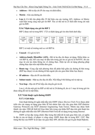 Đại Học Cần Thơ – Khoa Công Nghệ Thông Tin – Giáo Trình Thiết Kế & Cài Đặt Mạng – V1.0

   •    Address—Mô tả địa chỉ IP cho mục từ (đích đến).

   •    Metric—Giá của đường đi

   •    Lưu ý: Có thể cho phép đến 25 thể hiện của các trường AFI, Address và Metric
        xuất hiện trong cùng một gói tin RIP. Tức có thể mô tả 25 đích đến trong chỉ một
        gói tin RIP.

       5.5.6.7 Định dạng của gói tin RIP 2
        RIP 2 được mô tả trong RFC 1723 có định dạng gói tin như hình dưới đây:




        RIP 2 có một số trường mới so với RIP là:

   •    Unused—Có giá trị là 0.

   •    Address-family IDentifier (AFI)—Mô tả họ địa chỉ được sử dụng. Điểm khác so
        với RIP là, nếu AFI của mục từ đầu tiên trong gói tin có giá trị là 0xFFFF, thì các
        mục từ còn lại chứa thông tin về chứng thực. Hiện tại chỉ sử dụng phương pháp
        chứng thực dựa trên mật khẩu đơn giản.

   •    Route tag—Cung cấp một phương thức để phân biệt giữa các đường đi bên trong
        (RIP học được) và các đường đi bên ngoài (do các giao thức khác học được).

   •    IP address—Địa chỉ IP của đích đến.

   •    Subnet mask—Mặt nạ cho địa chỉ đến. Nếu bằng 0 thì không mô tả mặt nạ.

   •    Next hop—Địa chỉ IP kế tiếp cần chuyển gói tin đi.

      Lưu ý, tối đa một gói tin RIP có thể mô tả 24 đường đi, do có 1 mục từ trong gói tin
được dùng để mô tả mật khẩu.

       5.5.7 Giải thuật vạch đường OSPF
       5.5.7.1 Giới thiệu
       Giải thuật đường đi ngắn nhất đầu tiên OSPF (Open Shortest Path First) được phát
triển cho các mạng sử dụng giao thức IP bởi nhóm làm việc cho giao thức IGP (Interior
Gateway Protocol) của IETF (Internet Engineering Task Force). Nhóm này được hình
thành vào năm 1988 để thiết kế Giao thức bên trong cửa khẩu IGP dựa trên giải thuật tìm
đường đi ngắn nhất đầu tiên SPF (Shortest Path First) để sử dụng trong mạng Internet.
       OSPF có hai đặc trưng chính. Đặc trưng thứ nhất đó là một giao thức mở, có nghĩa
là đặc tả của nó thuộc về phạm vi công cộng. OSPF được đặc tả trong RFC 1247. Đặc
trưng thứ hai của OSPF là nó dựa vào giao thức SPF, đôi khi còn gọi là giải thuật Dijkstra.



Biên soạn : Th.s Ngô Bá Hùng – 2005                                                     54
 