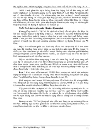 Đại Học Cần Thơ – Khoa Công Nghệ Thông Tin – Giáo Trình Thiết Kế & Cài Đặt Mạng – V1.0

       OSPF là một giao thức vạch đường thuộc loại Trạng thái nối kết, trong đó mỗi
router sẽ phải gởi các thông tin quảng cáo về trạng thái LSA (Link-State Advertisements)
nối kết của mình cho các router còn lại trong cùng một khu vực (area) của một mạng có
cấu trúc thứ bậc. Thông tin về các giao diện được gắn vào, các thước đo được sử dụng và
các thông số khác được đưa vào trong các LSA . Mỗi router sẽ thu thập thông tin về trạng
thái nối kết của các router khác, từ đó xây dựng lại hình trạng của mạng, và sử dụng giải
thuật Dijkstra để tìm đường đi ngắn đến các nút còn lại.
      5.5.7.2 Vạch đường phân cấp (Routing Hierarchy).
      Không giống như RIP, OSPF có thể vận hành với một cấu trúc phân cấp. Thực thể
lớn nhất của cấu trúc này là hệ thống tự trị (AS - Autonomous System), đó là một tập hợp
các mạng dưới một sự quản lý chung và cùng chia sẻ một chiến lược vạch đường chung.
OSPF là một giao thức vạch đường bên trong miền (Intra Autonomous System hay Interior
gateway protocol) mặc dù nó có khả năng khả năng nhận/gởi các đường đi từ/đến các AS
khác.
       Một AS có thể được phân chia thành một số các khu vực (Area), đó là một nhóm
các mạng kề cận nhau (láng giềng) cùng các máy tính trên các mạng đó. Các router với
nhiều giao diện có thể tham gia vào nhiều khu vực. Những router này được gọi là Bộ chọn
đường đường biên khu vực (Area Border Router), có nhiệm vụ duy trì cơ sở dữ liệu về
hình trạng mạng riêng rời cho từng khu vực.
       Một cơ sở dữ liệu hình trạng mạng là một bức tranh tổng thể về mạng trong mối
quan hệ với các router. Một cơ sở dữ liệu hình trạng mạng lưu giữ một tập hợp các LSA
nhận được từ các router trong cùng khu vực. Bởi vì các router trong cùng một khu vực
chia sẻ thông tin cho nhau nên chúng có cơ sở dữ liệu hình trạng mạng về khu vực mà
chúng đang thuộc về hoàn toàn giống nhau .
       Lưu ý: Khái niệm miền (domain) đôi khi được sử dụng để mô tả một phần của
mạng mà trong đó tất cả các router có cùng cơ sở dữ liệu hình trạng mạng hoàn toàn giống
nhau. Tuy nhiên thông thường Domain được dùng như là một AS.
      Hình trạng của một khu vực thì không thấy được đối với các thực thể bên ngoài khu
vực. Bằng cách giữ hình trạng mạng phân tách giữa các khu vực, OSPF tạo ra ít giao thông
trên mạng hơn so với trường hợp AS không được phân chia khu vực.
       Việc phân chia khu vực tạo ra hai kiểu vạch đường khác nhau tùy thuộc vào địa chỉ
máy gởi và máy nhận nằm cùng khu vực hay khác khu vực. Vạch đường bên trong khu
vực (Intra-Area) sẽ được dùng đến khi địa chỉ nhận và địa chỉ gởi nằm trong cùng một khu
vực và Vạch đường liên khu vực sẽ được sử dụng đến khi chúng nằm ở những khu vực
khác nhau.
      Đường trục của OSPF thì đảm trách việc phân phát thông tin vạch đường giữa các
khu vực. Đường trục này bao gồm tất cả các Bộ chọn đường đường biên khu vực, các
mạng không thuộc vào các khu vực khác và các router gắn vào chúng.




Biên soạn : Th.s Ngô Bá Hùng – 2005                                                   55
 