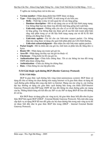 Đại Học Cần Thơ – Khoa Công Nghệ Thông Tin – Giáo Trình Thiết Kế & Cài Đặt Mạng – V1.0

        Ý nghĩa các trường được mô tả như sau:

   •    Version number—Nhận dạng phiên bản OSPF được sử dụng.
   •    Type—Nhận dạng kiểu gói tin OSPF, là một trong số các kiểu sau:
           o Hello—Thiết lập và duy trì mối quan hệ với các láng giềng.
           o Database description—Mô tả nội dung của cơ sở dữ liệu hình trạng mạng.
               Các thông điệp loại này được trao đổi khi một láng giềng mới xuất hiện.
           o Link-state request—Những mẫu yêu cầu về cơ sở dữ liệu hình trạng mạng
               từ láng giềng. Các thông điệp này được gởi đi sau khi một router phát hiện
               rằng một phần trong cơ sở dữ liệu hình trạng mạng của nó đã bị lỗi thời
               không còn đúng thực tế nữa.
           o Link-state update—Trả lời cho các link-state request packet. Các thông
               điệp này cũng được sử dụng cho quá trình phân phát các LSA bình thường..
           o Link-state acknowledgment—Báo nhận cho một link-state update packets.
   •    Packet length—Mô tả chiều dài của gói tin, tính luôn cả phần tiêu đề, bằng đơn vị
        bytes.
   •    Router ID—Nhận dạng của router gởi gói tin.
   •    Area ID—Nhận dạng của khu vực mà gói tin thuộc về.
   •    Checksum—Tổng kiểm tra lỗi của gói tin.
   •    Authentication type—Chứa kiểu chứng thực. Tất cả các thông tin trao đổi trong
        OSPF phải được chứng thực.
   •    Authentication—Chứa các thông tin chứng thực.
   •    Data—Chứa thông tin của lớp phía trên.

       5.5.8 Giải thuật vạch đường BGP (Border Gateway Protocol)
       5.5.8.1 Giới thiệu
       BGP là giao thức vạch đường liên vùng (inter-autonomous system). BGP được sử
dụng để chia sẻ thông tin chọn đường trên mạng Internet và là giao thức được sử dụng để
vạch đường giữa những nhà cung cấp dịch vụ Internet. Mạng của các công ty, các trường
đại học thường sử dụng các giao thức vạch đường bên trong cửa khẩu (IGP-Interior
Gateway Protocol) như RIP hoặc OSPF để trao đổi thông tin chọn đường giữa các mạng
của họ. Những khách hàng nối kết đến các ISP và các ISP sử dụng BGP để trao đổi đường
đi với họ.
       Khi BGP được sử dụng giữa các vùng tự trị, thì giao thức được biết đến như là giao
thức BGP bên ngoài BGP (EBGP - External Border Gateway Protocol). Nếu một nhà cung
cấp dịch vụ sử dụng BGP để trao đổi giữa các bộ chọn đường bên trong một vùng tự trị thì
nó được biết đến như là giao thức BGP bên trong (IBGP - Internal External Border
Gateway Protocol).




Biên soạn : Th.s Ngô Bá Hùng – 2005                                                   57
 