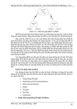 Đại Học Cần Thơ – Khoa Công Nghệ Thông Tin – Giáo Trình Thiết Kế & Cài Đặt Mạng – V1.0




                            Hình 5.13 – Phân biệt giữa IBGP và EBGP
      BGP là một giao thức chọn đường mạnh và có khả năng mở rộng tốt, vì thế nó được
dùng cho mạng Internet. Bảng chọn đường của BGP có thể chứa đến hơn 90.000 đường đi.
       Bên cạnh đó, BGP hỗ trợ cơ chế vạch đường liên miền không phân lớp CIDR để
giảm kích thước của bảng chọn đường cho mạng Internet. Ví dụ, giả sử rằng một ISP sở
hữu khối địa chỉ IP 195.10.x.x từ không gian địa chỉ lớp C của chuẩn phân lớp hoàn toàn.
Khối địa chỉ này bao gồm 256 địa chỉ lớp C từ 195.10.0.0 đến 195.10.255.0. Giả sử rằng
ISP gán mỗi khách hàng một địa chỉ mạng. Nếu không có CIDR, ISP phải quảng bá 256
địa chỉ này sang các BGP láng giềng. Nếu có CIDR, BGP chỉ cần gởi phần chung của 256
địa chỉ mạng này, 195.10.x.x, sang các BGP láng giềng. Phần chung này chỉ tương ứng chỉ
với một địa chỉ IP ở lớp B truyền thống điều này cho phép giảm được kích thước của bảng
chọn đường của BGP.
      Các láng giềng BGP trao đổi toàn bộ thông tin chọn đường khi nối kết TCP giữa
chúng được thiết lập lần đầu tiên. Khi phát hiện hình trạng mạng bị thay đổi, bộ chọn
đường BGP sẽ gởi cho các láng giềng của nó những thông tin liên quan đến chỉ những
đường đi vừa bị thay đổi. Các bộ chọn đường BGP không gởi định kỳ thông tin cập nhật
đường đi và những thông tin cập nhật đường đi chỉ chứa các đường đi tối ưu đến một đích
đến.
      5.5.8.2 Các thuộc tính của BGP
       Các đường đi được học bởi BGP có gán các thuộc tính được sử dụng để xác định
đường đi tốt nhất đến một đích đến khi tồn tại nhiều đường đi đến đích đến đó. Gồm có
các thuộc tính như:
             •   Trọng lượng (Weight)
             •   Tham khảo cục bộ (Local preference)
             •   Multi-exit discriminator
             •   Origin
             •   AS_path
             •   Next hop
             •   Community
          Thuộc tính trọng lượng (Weight Attribute)


Biên soạn : Th.s Ngô Bá Hùng – 2005                                                  58
 