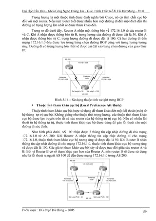 Đại Học Cần Thơ – Khoa Công Nghệ Thông Tin – Giáo Trình Thiết Kế & Cài Đặt Mạng – V1.0

       Trọng lượng là một thuộc tính được định nghĩa bởi Cisco, nó có tính chất cục bộ
đối với một router. Nếu một router biết được nhiều hơn một đường đi đến một đích đến thì
đường có trọng lượng lớn nhất sẽ được tham khảo đến.
      Trong sơ đồ dưới đây, Router A nhận một thông báo về 172.16.1.0 từ các router B
và C. Khi A nhận được thông báo từ B, trọng lượng của đường đi được đặt là 50. Khi A
nhận được thông báo từ C, trọng lượng đường đi được đặt là 100. Cả hai đường đi đến
mạng 172.16.1.0 đều được lưu trong bảng chọn đường BGP cùng với trọng lượng tương
ứng. Đường đi có trọng lượng lớn nhất sẽ được cài đặt vào bảng chọn đường của giao thức
IP.




                       Hình 5.14 – Sử dụng thuộc tính weight trong BGP
          Thuộc tính tham khảo cục bộ (Local Preference Attribute)
       Thuộc tính tham khảo cục bộ được sử dụng để tham khảo đến một lối thoát (exit) từ
hệ thống tự trị cục bộ. Không giống như thuộc tính trọng lượng, các thuộc tính tham khảo
cục bộ được lan truyền trên tất cả các router của hệ thống tự trị cục bộ. Nếu có nhiều lối
thoát từ hệ thống tự trị, thuộc tính tham khảo cục bộ được dùng để gán lối thoát cho một
đường đi xác định.
       Như hình phía dưới, AS 100 nhận được 2 thông tin cập nhật đường đi cho mạng
172.16.1.0 từ AS 200. Khi Router A nhận thông tin cập nhật đường đi cho mạng
172.16.1.0, thuộc tính tham khảo cục bộ tương ứng sẽ được đặt là 50. Khi Router B nhận
thông tin cập nhật đường đi cho mạng 172.16.1.0, thuộc tính tham khảo cục bộ tương ứng
sẽ được đặt là 100. Các giá trị tham khảo cục bộ này sẽ được trao đổi giữa các router A và
B. Bởi vì Router B có số tham khảo cao hơn của Router A, nên router B sẽ được sử dụng
như là lối thoát ra ngoài AS 100 để đến được mạng 172.16.1.0 trong AS 200.




Biên soạn : Th.s Ngô Bá Hùng – 2005                                                    59
 