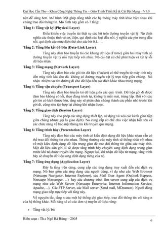 Đại Học Cần Thơ – Khoa Công Nghệ Thông Tin – Giáo Trình Thiết Kế & Cài Đặt Mạng – V1.0

nên dễ dàng hơn. Mô hình OSI giúp đồng nhất các hệ thống máy tính khác biệt nhau khi
chúng trao đổi thông tin. Mô hình này gồm có 7 tầng:
Tầng 1: Tầng vật ký (Physical Layer)
              Điều khiển việc truyền tải thật sự các bit trên đường truyền vật lý. Nó định
       nghĩa các thuộc tính về cơ, điện, qui định các loại đầu nối, ý nghĩa các pin trong đầu
       nối, qui định các mức điện thế cho các bit 0,1,….
Tầng 2: Tầng liên kết dữ liệu (Data-Link Layer)
              Tầng này đảm bảo truyền tải các khung dữ liệu (Frame) giữa hai máy tính có
       đường truyền vật lý nối trực tiếp với nhau. Nó cài đặt cơ chế phát hiện và xử lý lỗi
       dữ liệu nhận.
Tầng 3: Tầng mạng (Network Layer)
             Tầng này đảm bảo các gói tin dữ liệu (Packet) có thể truyền từ máy tính này
       đến máy tính kia cho dù không có đường truyền vật lý trực tiếp giữa chúng. Nó
       nhận nhiệm vụ tìm đường đi cho dữ liệu đến các đích khác nhau trong mạng.
Tầng 4: Tầng vận chuyển (Transport Layer)
               Tầng này đảm bảo truyền tải dữ liệu giữa các quá trình. Dữ liệu gởi đi được
       đảm bảo không có lỗi, theo đúng trình tự, không bị mất mát, trùng lắp. Đối với các
       gói tin có kích thước lớn, tầng này sẽ phân chia chúng thành các phần nhỏ trước khi
       gởi đi, cũng như tập hợp lại chúng khi nhận được.
Tầng 5: Tầng giao dịch (Session Layer)
             Tầng này cho phép các ứng dụng thiết lập, sử dụng và xóa các kênh giao tiếp
       giữa chúng (được gọi là giao dịch). Nó cung cấp cơ chế cho việc nhận biết tên và
       các chức năng về bảo mật thông tin khi truyền qua mạng.
Tầng 6: Tầng trình bày (Presentation Layer)
              Tầng này đảm bảo các máy tính có kiểu định dạng dữ liệu khác nhau vẫn có
       thể trao đổi thông tin cho nhau. Thông thường các máy tính sẽ thống nhất với nhau
       về một kiểu định dạng dữ liệu trung gian để trao đổi thông tin giữa các máy tính.
       Một dữ liệu cần gởi đi sẽ được tầng trình bày chuyển sang định dạng trung gian
       trước khi nó được truyền lên mạng. Ngược lại, khi nhận dữ liệu từ mạng, tầng trình
       bày sẽ chuyển dữ liệu sang định dạng riêng của nó.
Tầng 7: Tầng ứng dụng (Application Layer)
             Đây là tầng trên cùng, cung cấp các ứng dụng truy xuất đến các dịch vụ
       mạng. Nó bao gồm các ứng dụng của người dùng, ví dụ như các Web Browser
       (Netscape Navigator, Internet Explorer), các Mail User Agent (Outlook Express,
       Netscape Messenger, ...) hay các chương trình làm server cung cấp các dịch vụ
       mạng như các Web Server (Netscape Enterprise, Internet Information Service,
       Apache, ...), Các FTP Server, các Mail server (Send mail, MDeamon). Người dùng
       mạng giao tiếp trực tiếp với tầng này.
       Về nguyên tắc, tầng n của một hệ thống chỉ giao tiếp, trao đổi thông tin với tầng n
của hệ thống khác. Mỗi tầng sẽ có các đơn vị truyền dữ liệu riêng:

   •   Tầng vật lý: bit

Biên soạn : Th.s Ngô Bá Hùng – 2005                                                        6
 