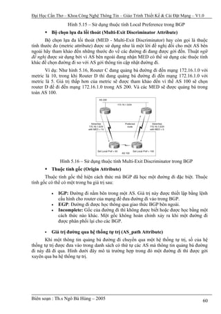 Đại Học Cần Thơ – Khoa Công Nghệ Thông Tin – Giáo Trình Thiết Kế & Cài Đặt Mạng – V1.0

                  Hình 5.15 – Sử dụng thuộc tính Local Preference trong BGP
         Bộ chọn lựa đa lối thoát (Multi-Exit Discriminator Attribute)
       Bộ chọn lựa đa lối thoát (MED - Multi-Exit Discriminator) hay còn gọi là thuộc
tính thước đo (metric attribute) được sử dụng như là một lời đề nghị đối cho một AS bên
ngoài hãy tham khảo đến những thước đo về các đường đi đang được gởi đến. Thuật ngữ
đề nghị được sử dụng bởi vì AS bên ngoài đang nhận MED có thể sử dụng các thuộc tính
khác để chọn đường đi so với AS gởi thông tin cập nhật đường đi.
       Ví dụ: Như hình 5.16, Router C đang quảng bá đường đi đến mạng 172.16.1.0 với
metric là 10, trong khi Router D thì đang quảng bá đường đi đến mạng 172.16.1.0 với
metric là 5. Giá trị thấp hơn của metric sẽ được tham khảo đến vì thế AS 100 sẽ chọn
router D để đi đến mạng 172.16.1.0 trong AS 200. Và các MED sẽ được quảng bá trong
toàn AS 100.




              Hình 5.16 – Sử dụng thuộc tính Multi-Exit Discriminator trong BGP
         Thuộc tính gốc (Origin Attribute)
       Thuộc tính gốc thể hiện cách thức mà BGP đã học một đường đi đặc biệt. Thuộc
tính gốc có thể có một trong ba giá trị sau:

         •   IGP: Đường đi nằm bên trong một AS. Giá trị này được thiết lập bằng lệnh
             cấu hình cho router của mạng để đưa đường đi vào trong BGP.
         •   EGP: Đường đi được học thông qua giao thức BGP bên ngoài.
         •   Incomplete: Gốc của đường đi thì không được biết hoặc được học bằng một
             cách thức nào khác. Một gốc không hoàn chỉnh xảy ra khi một đường đi
             được phân phối lại cho các BGP.

         Giá trị đường qua hệ thống tự trị (AS_path Attribute)
       Khi một thông tin quảng bá đường đi chuyển qua một hệ thống tự trị, số của hệ
thống tự trị được đưa vào trong danh sách có thứ tự các AS mà thông tin quảng bá đường
đi này đã đi qua. Hình dưới đây mô tả trường hợp trong đó một đường đi thì được gởi
xuyên qua ba hệ thống tự trị.




Biên soạn : Th.s Ngô Bá Hùng – 2005                                                  60
 