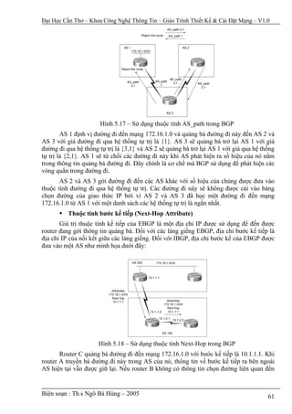Đại Học Cần Thơ – Khoa Công Nghệ Thông Tin – Giáo Trình Thiết Kế & Cài Đặt Mạng – V1.0




                      Hình 5.17 – Sử dụng thuộc tính AS_path trong BGP
        AS 1 định vị đường đi đến mạng 172.16.1.0 và quảng bá đường đi này đến AS 2 và
AS 3 với giá đường đi qua hệ thống tự trị là {1}. AS 3 sẽ quảng bá trở lại AS 1 với giá
đường đi qua hệ thống tự trị là {3,1} và AS 2 sẽ quảng bá trở lại AS 1 với giá qua hệ thống
tự trị là {2,1}. AS 1 sẽ từ chối các đường đi này khi AS phát hiện ra số hiệu của nó nằm
trong thông tin quảng bá đường đi. Đây chính là cơ chế mà BGP sử dụng để phát hiện các
vòng quẩn trong đường đi.
       AS 2 và AS 3 gởi đường đi đến các AS khác với số hiệu của chúng được đưa vào
thuộc tính đường đi qua hệ thống tự trị. Các đường đi này sẽ không được cài vào bảng
chọn đường của giao thức IP bởi vì AS 2 và AS 3 đã học một đường đi đến mạng
172.16.1.0 từ AS 1 với một danh sách các hệ thống tự trị là ngắn nhất.
          Thuộc tính bước kế tiếp (Next-Hop Attribute)
       Giá trị thuộc tính kế tiếp của EBGP là một địa chỉ IP được sử dụng để đến được
router đang gởi thông tin quảng bá. Đối với các láng giềng EBGP, địa chỉ bước kế tiếp là
địa chỉ IP của nối kết giữa các láng giềng. Đối với IBGP, địa chỉ bước kế của EBGP được
đưa vào một AS như minh họa dưới đây:




                      Hình 5.18 – Sử dụng thuộc tính Next-Hop trong BGP
       Router C quảng bá đường đi đến mạng 172.16.1.0 với bước kế tiếp là 10.1.1.1. Khi
router A truyền bá đường đi này trong AS của nó, thông tin về bước kế tiếp ra bên ngoài
AS hiện tại vẫn được giữ lại. Nếu router B không có thông tin chọn đường liên quan đến


Biên soạn : Th.s Ngô Bá Hùng – 2005                                                     61
 