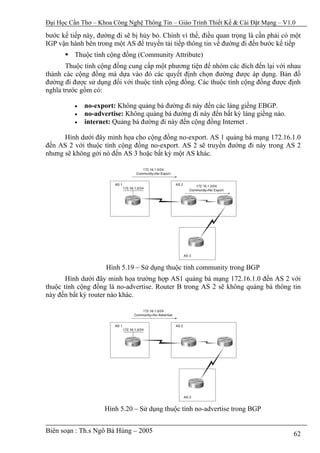 Đại Học Cần Thơ – Khoa Công Nghệ Thông Tin – Giáo Trình Thiết Kế & Cài Đặt Mạng – V1.0

bước kế tiếp này, đường đi sẽ bị hủy bỏ. Chính vì thế, điều quan trọng là cần phải có một
IGP vận hành bên trong một AS để truyền tải tiếp thông tin về đường đi đến bước kế tiếp
          Thuộc tính cộng đồng (Community Attribute)
       Thuộc tính cộng đồng cung cấp một phương tiện để nhóm các đích đến lại với nhau
thành các cộng đồng mà dựa vào đó các quyết định chọn đường được áp dụng. Bản đồ
đường đi được sử dụng đối với thuộc tính cộng đồng. Các thuộc tính cộng đồng được định
nghĩa trước gồm có:

          •   no-export: Không quảng bá đường đi này đến các láng giềng EBGP.
          •   no-advertise: Không quảng bá đường đi này đến bất kỳ láng giềng nào.
          •   internet: Quảng bá đường đi này đến cộng đồng Internet .

      Hình dưới đây minh họa cho cộng đồng no-export. AS 1 quảng bá mạng 172.16.1.0
đến AS 2 với thuộc tính cộng đồng no-export. AS 2 sẽ truyền đường đi này trong AS 2
nhưng sẽ không gởi nó đến AS 3 hoặc bất kỳ một AS khác.




                     Hình 5.19 – Sử dụng thuộc tính community trong BGP
       Hình dưới đây minh họa trường hợp AS1 quảng bá mạng 172.16.1.0 đến AS 2 với
thuộc tính cộng đồng là no-advertise. Router B trong AS 2 sẽ không quảng bá thông tin
này đến bất kỳ router nào khác.




                    Hình 5.20 – Sử dụng thuộc tính no-advertise trong BGP


Biên soạn : Th.s Ngô Bá Hùng – 2005                                                   62
 