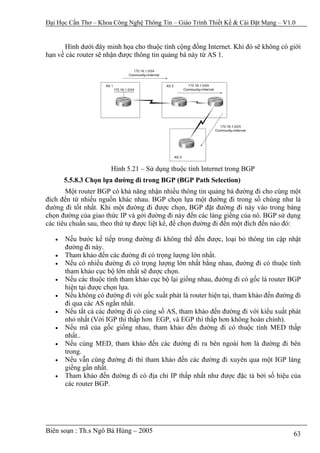Đại Học Cần Thơ – Khoa Công Nghệ Thông Tin – Giáo Trình Thiết Kế & Cài Đặt Mạng – V1.0


       Hình dưới đây minh họa cho thuộc tính cộng đồng Internet. Khi đó sẽ không có giới
hạn về các router sẽ nhận được thông tin quảng bá này từ AS 1.




                       Hình 5.21 – Sử dụng thuộc tính Internet trong BGP
       5.5.8.3 Chọn lựa đường đi trong BGP (BGP Path Selection)
       Một router BGP có khả năng nhận nhiều thông tin quảng bá đường đi cho cùng một
đích đến từ nhiều nguồn khác nhau. BGP chọn lựa một đường đi trong số chúng như là
đường đi tốt nhất. Khi một đường đi được chọn, BGP đặt đường đi này vào trong bảng
chọn đường của giao thức IP và gởi đường đi này đến các láng giềng của nó. BGP sử dụng
các tiêu chuẩn sau, theo thứ tự được liệt kê, để chọn đường đi đến một đích đến nào đó:

   •   Nếu bước kế tiếp trong đường đi không thể đến được, loại bỏ thông tin cập nhật
       đường đi này.
   •   Tham khảo đến các đường đi có trọng lượng lớn nhất.
   •   Nếu có nhiều đường đi có trọng lượng lớn nhất bằng nhau, đường đi có thuộc tính
       tham khảo cục bộ lớn nhất sẽ được chọn.
   •   Nếu các thuộc tính tham khảo cục bộ lại giống nhau, đường đi có gốc là router BGP
       hiện tại được chọn lựa.
   •   Nếu không có đường đi với gốc xuất phát là router hiện tại, tham khảo đến đường đi
       đi qua các AS ngắn nhất.
   •   Nếu tất cả các đường đi có cùng số AS, tham khảo đến đường đi với kiểu xuất phát
       nhỏ nhất (Với IGP thì thấp hơn EGP, và EGP thì thấp hơn không hoàn chỉnh).
   •   Nếu mã của gốc giống nhau, tham khảo đến đường đi có thuộc tính MED thấp
       nhất..
   •   Nếu cùng MED, tham khảo đến các đường đi ra bên ngoài hơn là đường đi bên
       trong.
   •   Nếu vẫn cùng đường đi thì tham khảo đến các đường đi xuyên qua một IGP láng
       giềng gần nhất.
   •   Tham khảo đến đường đi có địa chỉ IP thấp nhất như được đặc tả bởi số hiệu của
       các router BGP.




Biên soạn : Th.s Ngô Bá Hùng – 2005                                                   63
 