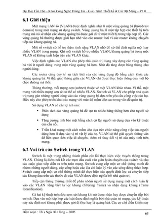 Đại Học Cần Thơ – Khoa Công Nghệ Thông Tin – Giáo Trình Thiết Kế & Cài Đặt Mạng – V1.0

6.1 Giới thiệu
       Một mạng LAN ảo (VLAN) được định nghĩa như là một vùng quảng bá (broadcast
domain) trong một mạng sử dụng switch. Vùng quảng bá là một tập hợp các thiết bị trên
mạng mà nó sẽ nhận các khung quảng bá được gởi đi từ một thiết bị trong tập hợp đó. Các
vùng quảng bá thường được giới hạn nhờ vào các router, bởi vì các router không chuyển
tiếp các khung quảng bá.
      Một số switch có hỗ trợ thêm tính năng VLAN nhờ đó có thể định nghĩa một hay
nhiều VLAN trong mạng. Khi một switch hỗ trợ nhiều VLAN, khung quảng bá trong một
VLAN sẽ không xuất hiện trên các VLAN khác.
      Việc định nghĩa các VLAN cho phép nhà quản trị mạng xây dựng các vùng quảng
bá với ít người dùng trong một vùng quảng bá hơn. Nhờ đó tăng được băng thông cho
người dùng.
      Các router cũng duy trì sự tách biệt của các vùng đụng độ bằng cách khóa các
khung quảng bá. Vì thế, giao thông giữa các VLAN chỉ được thực hiện thông qua một bộ
chọn đường mà thôi.
       Thông thường, mỗi mạng con (subnet) thuộc về một VLAN khác nhau. Vì thế, một
mạng với nhiều mạng con sẽ có thể có nhiều VLAN. Switch và VLAN cho phép nhà quản
trị mạng gán những người dùng vào các vùng quảng bá dựa trên yêu cầu công việc của họ.
Điều này cho phép triển khai các mạng với mức độ mềm dẽo cao trong vấn đề quản trị.
      Sử dụng VLAN có các lợi ích sau:
             Phân tách các vùng quảng bá để tạo ra nhiều băng thông hơn cho người sử
             dụng
             Tăng cường tính bảo mật bằng cách cô lập người sử dụng dựa vào kỹ thuật
             của cầu nối.
             Triển khai mạng một cách mềm dẻo dựa trên chức năng công việc của người
             dùng hơn là dựa vào vị trí vật lý của họ. VLAN có thể giải quyết những vấn
             đề liên quan đến việc di chuyển, thêm và thay đổi vị trí các máy tính trên
             mạng.

6.2 Vai trò của Switch trong VLAN
      Switch là một trong những thành phần cốt lỗi thực hiện việc truyền thông trong
VLAN. Chúng là điểm nối kết các trạm đầu cuối vào giàn hoán chuyển của switch và cho
các cuộc giao tiếp diễn ra trên toàn mạng. Switch cung cấp một cơ chế thông minh để
nhóm những người dùng, các cổng hoặc các địa chỉ luận lý vào các cộng đồng thích hợp.
Switch cung cấp một cơ chế thông minh để thực hiện các quyết định lọc và chuyển tiếp
các khung dựa trên các thước đo của VLAN được định nghĩa bởi nhà quản trị.
       Tiếp cận thông thường nhất để phân nhóm người sử dụng mạng một cách luận lý
vào các VLAN riêng biệt là lọc khung (filtering frame) và nhận dạng khung (frame
Identification).
       Cả hai kỹ thuật trên đều xem xét khung khi nó được nhận hay được chuyển tiếp bởi
switch. Dựa vào một tập hợp các luật được định nghĩa bởi nhà quản trị mạng, các kỹ thuật
này xác định nơi khung phải được gởi đi (lọc hay là quảng bá). Các cơ chế điều khiển này

Biên soạn : Th.s Ngô Bá Hùng – 2005                                                  65
 