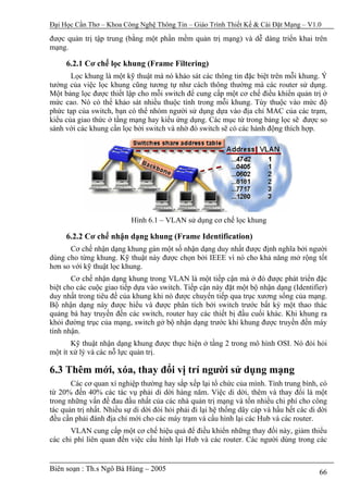 Đại Học Cần Thơ – Khoa Công Nghệ Thông Tin – Giáo Trình Thiết Kế & Cài Đặt Mạng – V1.0

được quản trị tập trung (bằng một phần mềm quản trị mạng) và dễ dàng triển khai trên
mạng.

     6.2.1 Cơ chế lọc khung (Frame Filtering)
       Lọc khung là một kỹ thuật mà nó khảo sát các thông tin đặc biệt trên mỗi khung. Ý
tưởng của việc lọc khung cũng tương tự như cách thông thường mà các router sử dụng.
Một bảng lọc được thiết lập cho mỗi switch để cung cấp một cơ chế điều khiển quản trị ở
mức cao. Nó có thể khảo sát nhiều thuộc tính trong mỗi khung. Tùy thuộc vào mức độ
phức tạp của switch, bạn có thể nhóm người sử dụng dựa vào địa chỉ MAC của các trạm,
kiểu của giao thức ở tầng mạng hay kiểu ứng dụng. Các mục từ trong bảng lọc sẽ được so
sánh với các khung cần lọc bởi switch và nhờ đó switch sẽ có các hành động thích hợp.




                           Hình 6.1 – VLAN sử dụng cơ chế lọc khung

     6.2.2 Cơ chế nhận dạng khung (Frame Identification)
      Cơ chế nhận dạng khung gán một số nhận dạng duy nhất được định nghĩa bởi người
dùng cho từng khung. Kỹ thuật này được chọn bởi IEEE vì nó cho khả năng mở rộng tốt
hơn so với kỹ thuật lọc khung.
       Cơ chế nhận dạng khung trong VLAN là một tiếp cận mà ở đó được phát triển đặc
biệt cho các cuộc giao tiếp dựa vào switch. Tiếp cận này đặt một bộ nhận dạng (Identifier)
duy nhất trong tiêu đề của khung khi nó được chuyển tiếp qua trục xương sống của mạng.
Bộ nhận dạng này được hiểu và được phân tích bởi switch trước bất kỳ một thao thác
quảng bá hay truyền đến các switch, router hay các thiết bị đầu cuối khác. Khi khung ra
khỏi đường trục của mạng, switch gở bộ nhận dạng trước khi khung được truyền đến máy
tính nhận.
       Kỹ thuật nhận dạng khung được thực hiện ở tầng 2 trong mô hình OSI. Nó đòi hỏi
một ít xử lý và các nỗ lực quản trị.

6.3 Thêm mới, xóa, thay đổi vị trí người sử dụng mạng
       Các cơ quan xí nghiệp thường hay sắp xếp lại tổ chức của mình. Tính trung bình, có
từ 20% đến 40% các tác vụ phải di dời hàng năm. Việc di dời, thêm và thay đổi là một
trong những vấn đề đau đầu nhất của các nhà quản trị mạng và tốn nhiều chi phí cho công
tác quản trị nhất. Nhiều sự di dời đòi hỏi phải đi lại hệ thống dây cáp và hầu hết các di dời
đều cần phải đánh địa chỉ mới cho các máy trạm và cấu hình lại các Hub và các router.
       VLAN cung cấp một cơ chế hiệu quả để điều khiển những thay đổi này, giảm thiểu
các chi phí liên quan đến việc cấu hình lại Hub và các router. Các người dùng trong các


Biên soạn : Th.s Ngô Bá Hùng – 2005                                                       66
 