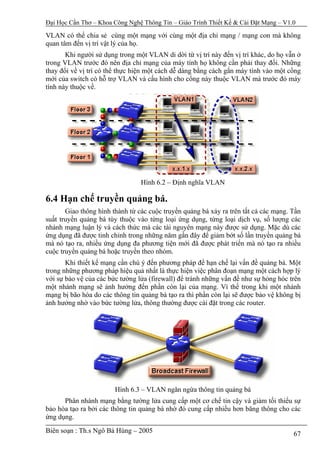 Đại Học Cần Thơ – Khoa Công Nghệ Thông Tin – Giáo Trình Thiết Kế & Cài Đặt Mạng – V1.0

VLAN có thể chia sẻ cùng một mạng với cùng một địa chỉ mạng / mạng con mà không
quan tâm đến vị trí vật lý của họ.
       Khi người sử dụng trong một VLAN di dời từ vị trí này đến vị trí khác, do họ vẫn ở
trong VLAN trước đó nên địa chỉ mạng của máy tính họ không cần phải thay đổi. Những
thay đổi về vị trí có thể thực hiện một cách dễ dàng bằng cách gắn máy tính vào một cổng
mới của switch có hỗ trợ VLAN và cấu hình cho cổng này thuộc VLAN mà trước đó máy
tính này thuộc về.




                                 Hình 6.2 – Định nghĩa VLAN

6.4 Hạn chế truyền quảng bá.
       Giao thông hình thành từ các cuộc truyền quảng bá xảy ra trên tất cả các mạng. Tần
suất truyền quảng bá tùy thuộc vào từng loại ứng dụng, từng loại dịch vụ, số lượng các
nhánh mạng luận lý và cách thức mà các tài nguyên mạng này được sử dụng. Mặc dù các
ứng dụng đã được tinh chỉnh trong những năm gần đây để giảm bớt số lần truyền quảng bá
mà nó tạo ra, nhiều ứng dụng đa phương tiện mới đã được phát triển mà nó tạo ra nhiều
cuộc truyền quảng bá hoặc truyền theo nhóm.
       Khi thiết kế mạng cần chú ý đến phương pháp để hạn chế lại vấn đề quảng bá. Một
trong những phương pháp hiệu quả nhất là thực hiện việc phân đoạn mạng một cách hợp lý
với sự bảo vệ của các bức tường lửa (firewall) để tránh những vấn đề như sự hỏng hóc trên
một nhánh mạng sẽ ảnh hưởng đến phần còn lại của mạng. Vì thế trong khi một nhánh
mạng bị bão hòa do các thông tin quảng bá tạo ra thì phần còn lại sẽ được bảo vệ không bị
ảnh hưởng nhờ vào bức tường lửa, thông thường được cài đặt trong các router.




                        Hình 6.3 – VLAN ngăn ngừa thông tin quảng bá
      Phân nhánh mạng bằng tường lửa cung cấp một cơ chế tin cậy và giảm tối thiểu sự
bảo hòa tạo ra bởi các thông tin quảng bá nhờ đó cung cấp nhiều hơn băng thông cho các
ứng dụng.
Biên soạn : Th.s Ngô Bá Hùng – 2005                                                   67
 
