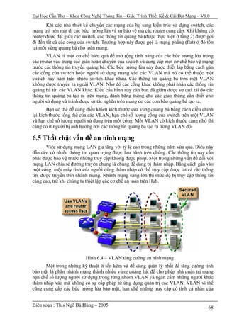 Đại Học Cần Thơ – Khoa Công Nghệ Thông Tin – Giáo Trình Thiết Kế & Cài Đặt Mạng – V1.0

       Khi các nhà thiết kế chuyển các mạng của họ sang kiến trúc sử dụng switch, các
mạng trở nên mất đi các bức tường lửa và sự bảo vệ mà các router cung cấp. Khi không có
router được đặt giữa các switch, các thông tin quảng bá (được thực hiện ở tầng 2) được gởi
đi đến tất cả các cổng của switch. Trường hợp này được gọi là mạng phẳng (flat) ở đó tồn
tại một vùng quảng bá cho toàn mạng.
       VLAN là một cơ chế hiệu quả để mở rộng tính năng của các bức tường lửa trong
các router vào trong các giàn hoán chuyển của switch và cung cấp một cơ chế bảo vệ mạng
trước các thông tin truyền quảng bá. Các bức tường lửa này được thiết lập bằng cách gán
các cổng của switch hoặc người sử dụng mạng vào các VLAN mà nó có thể thuộc một
switch hay nằm trên nhiều switch khác nhau. Các thông tin quảng bá trên một VLAN
không được truyền ra ngoài VLAN. Nhờ đó các cổng khác không phải nhận các thông tin
quảng bá từ các VLAN khác. Kiểu cấu hình này căn bản đã giảm được sự quá tải do các
thông tin quảng bá tạo ra trên mạng, dành băng thông cho các giao thông cần thiết cho
người sử dụng và tránh được sự tắc nghẽn trên mạng do các cơn bão quảng bá tạo ra.
        Bạn có thể dễ dàng điều khiển kích thước của vùng quảng bá bằng cách điều chỉnh
lại kích thước tổng thể của các VLAN, hạn chế số lượng cổng của switch trên một VLAN
và hạn chế số lượng người sử dụng trên một cổng. Một VLAN có kích thước càng nhỏ thì
càng có ít người bị ảnh hưởng bởi các thông tin quảng bá tạo ra trong VLAN đó.

6.5 Thắt chặt vấn đề an ninh mạng
      Việc sử dụng mạng LAN gia tăng với tỷ lệ cao trong những năm vừa qua. Điều này
dẫn đến có nhiều thông tin quan trọng được lưu hành trên chúng. Các thông tin này cần
phải được bảo vệ trước những truy cập không được phép. Một trong những vấn đề đối với
mạng LAN chia sẻ đường truyền chung là chúng dễ dàng bị thâm nhập. Bằng cách gắn vào
một cổng, một máy tính của người dùng thâm nhập có thể truy cập được tất cả các thông
tin được truyền trên nhánh mạng. Nhánh mạng càng lớn thì mức độ bị truy cập thông tin
càng cao, trừ khi chúng ta thiết lập các cơ chế an toàn trên Hub.




                          Hình 6.4 – VLAN tăng cường an ninh mạng
      Một trong những kỹ thuật ít tốn kém và dễ dàng quản lý nhất để tăng cường tính
bảo mật là phân nhánh mạng thành nhiều vùng quảng bá, để cho phép nhà quản trị mạng
hạn chế số lượng người sử dụng trong từng nhóm VLAN và ngăn cấm những người khác
thâm nhập vào mà không có sự cấp phép từ ứng dụng quản trị các VLAN. VLAN vì thế
cũng cung cấp các bức tường lửa bảo mật, hạn chế những truy cập có tính cá nhân của


Biên soạn : Th.s Ngô Bá Hùng – 2005                                                    68
 