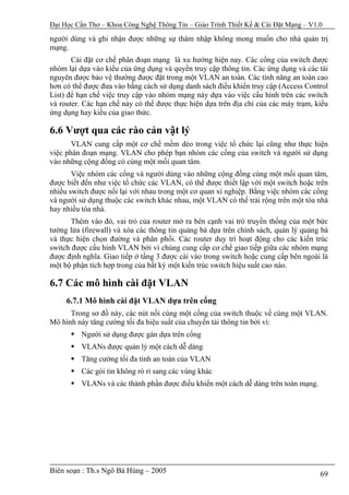 Đại Học Cần Thơ – Khoa Công Nghệ Thông Tin – Giáo Trình Thiết Kế & Cài Đặt Mạng – V1.0

người dùng và ghi nhận được những sự thâm nhập không mong muốn cho nhà quản trị
mạng.
       Cài đặt cơ chế phân đoạn mạng là xu hướng hiện nay. Các cổng của switch được
nhóm lại dựa vào kiểu của ứng dụng và quyền truy cập thông tin. Các ứng dụng và các tài
nguyên được bảo vệ thường được đặt trong một VLAN an toàn. Các tính năng an toàn cao
hơn có thể được đưa vào bằng cách sử dụng danh sách điều khiển truy cập (Access Control
List) để hạn chế việc truy cập vào nhóm mạng này dựa vào việc cấu hình trên các switch
và router. Các hạn chế này có thể được thực hiện dựa trên địa chỉ của các máy trạm, kiểu
ứng dụng hay kiểu của giao thức.

6.6 Vượt qua các rào cản vật lý
       VLAN cung cấp một cơ chế mềm dẻo trong việc tổ chức lại cũng như thực hiện
việc phân đoạn mạng. VLAN cho phép bạn nhóm các cổng của switch và người sử dụng
vào những cộng đồng có cùng một mối quan tâm.
       Việc nhóm các cổng và người dùng vào những cộng đồng cùng một mối quan tâm,
được biết đến như việc tổ chức các VLAN, có thể được thiết lập với một switch hoặc trên
nhiều switch được nối lại với nhau trong một cơ quan xí nghiệp. Bằng việc nhóm các cổng
và người sử dụng thuộc các switch khác nhau, một VLAN có thể trải rộng trên một tòa nhà
hay nhiều tòa nhà.
       Thêm vào đó, vai trò của router mở ra bên cạnh vai trò truyền thống của một bức
tường lửa (firewall) và xóa các thông tin quảng bá dựa trên chính sách, quản lý quảng bá
và thực hiện chọn đường và phân phối. Các router duy trì hoạt động cho các kiến trúc
switch được cấu hình VLAN bởi vì chúng cung cấp cơ chế giao tiếp giữa các nhóm mạng
được định nghĩa. Giao tiếp ở tầng 3 được cài vào trong switch hoặc cung cấp bên ngoài là
một bộ phận tích hợp trong của bất kỳ một kiến trúc switch hiệu suất cao nào.

6.7 Các mô hình cài đặt VLAN
     6.7.1 Mô hình cài đặt VLAN dựa trên cổng
      Trong sơ đồ này, các nút nối cùng một cổng của switch thuộc về cùng một VLAN.
Mô hình này tăng cường tối đa hiệu suất của chuyển tải thông tin bởi vì:
          Người sử dụng được gán dựa trên cổng
          VLANs được quản lý một cách dễ dàng
          Tăng cường tối đa tính an toàn của VLAN
          Các gói tin không rò rỉ sang các vùng khác
          VLANs và các thành phần được điều khiển một cách dễ dàng trên toàn mạng.




Biên soạn : Th.s Ngô Bá Hùng – 2005                                                  69
 