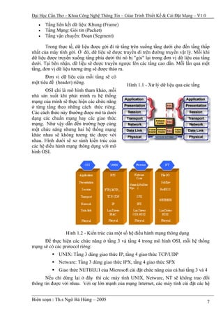 Đại Học Cần Thơ – Khoa Công Nghệ Thông Tin – Giáo Trình Thiết Kế & Cài Đặt Mạng – V1.0

   •   Tầng liên kết dữ liệu: Khung (Frame)
   •   Tầng Mạng: Gói tin (Packet)
   •   Tầng vận chuyển: Đoạn (Segment)

       Trong thực tế, dữ liệu được gởi đi từ tầng trên xuống tầng dưới cho đến tầng thấp
nhất của máy tính gởi. Ở đó, dữ liệu sẽ được truyền đi trên đường truyền vật lý. Mỗi khi
dữ liệu được truyền xuống tầng phía dưới thì nó bị "gói" lại trong đơn vị dữ liệu của tầng
dưới. Tại bên nhận, dữ liệu sẽ được truyền ngược lên các tầng cao dần. Mỗi lần qua một
tầng, đơn vị dữ liệu tương ứng sẽ được tháo ra.
       Đơn vị dữ liệu của mỗi tầng sẽ có
một tiêu đề (header) riêng.
                                                Hình 1.1 - Xử lý dữ liệu qua các tầng
       OSI chỉ là mô hình tham khảo, mỗi
nhà sản xuất khi phát minh ra hệ thống
mạng của mình sẽ thực hiện các chức năng
ở từng tầng theo những cách thức riêng.
Các cách thức này thường được mô tả dưới
dạng các chuẩn mạng hay các giao thức
mạng. Như vậy dẫn đến trường hợp cùng
một chức năng nhưng hai hệ thống mạng
khác nhau sẽ không tương tác được với
nhau. Hình dưới sẽ so sánh kiến trúc của
các hệ điều hành mạng thông dụng với mô
hình OSI.




                 Hình 1.2 - Kiến trúc của một số hệ điều hành mạng thông dụng
      Để thực hiện các chức năng ở tầng 3 và tầng 4 trong mô hình OSI, mỗi hệ thống
mạng sẽ có các protocol riêng:
             UNIX: Tầng 3 dùng giao thức IP, tầng 4 giao thức TCP/UDP
             Netware: Tầng 3 dùng giao thức IPX, tầng 4 giao thức SPX
             Giao thức NETBEUI của Microsoft cài đặt chức năng của cả hai tầng 3 và 4
       Nếu chỉ dừng lại ở đây thì các máy tính UNIX, Netware, NT sẽ không trao đổi
thông tin được với nhau. Với sự lớn mạnh của mạng Internet, các máy tính cài đặt các hệ


Biên soạn : Th.s Ngô Bá Hùng – 2005                                                      7
 