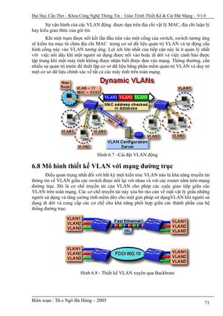 Đại Học Cần Thơ – Khoa Công Nghệ Thông Tin – Giáo Trình Thiết Kế & Cài Đặt Mạng – V1.0

       Sự vận hành của các VLAN động được dựa trên địa chỉ vật lý MAC, địa chỉ luận lý
hay kiểu giao thức của gói tin.
       Khi một trạm được nối kết lần đầu tiên vào một cổng của switch, switch tương ứng
sẽ kiểm tra mục từ chứa địa chỉ MAC trong cơ sở dữ liệu quản trị VLAN và tự động cấu
hình cổng này vào VLAN tương ứng. Lợi ích lớn nhất của tiếp cận này là ít quản lý nhất
với việc nối dây khi một người sử dụng được nối vào hoặc di dời và việc cảnh báo được
tập trung khi một máy tính không được nhận biết được đưa vào mạng. Thông thường, cần
nhiều sự quản trị trước để thiết lập cơ sở dữ liệu bằng phần mềm quản trị VLAN và duy trì
một cơ sở dữ liệu chính xác về tất cả các máy tính trên toàn mạng.




                                Hình 6.7 –Cài đặt VLAN động

6.8 Mô hình thiết kế VLAN với mạng đường trục
       Điều quan trọng nhất đối với bất kỳ một kiến trúc VLAN nào là khả năng truyền tải
thông tin về VLAN giữa các switch được nối lại với nhau và với các router nằm trên mạng
đường trục. Đó là cơ chế truyền tải của VLAN cho phép các cuộc giao tiếp giữa các
VLAN trên toàn mạng. Các cơ chế truyền tải này xóa bỏ rào cản về mặt vật lý giữa những
người sử dụng và tăng cường tính mềm dẽo cho một giải pháp sử dụngVLAN khi người sử
dụng di dời và cung cấp các cơ chế cho khả năng phối hợp giữa các thành phần của hệ
thống đường trục.




                        Hình 6.8 - Thiết kế VLAN xuyên qua Backbone




Biên soạn : Th.s Ngô Bá Hùng – 2005                                                   71
 