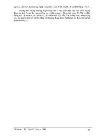 Đại Học Cần Thơ – Khoa Công Nghệ Thông Tin – Giáo Trình Thiết Kế & Cài Đặt Mạng – V1.0

       Đường trục thông thường hoạt động như là một điểm tập hợp của nhiều lượng
thông tin lớn. Nó có thể mang thông tin về những người dùng cuối trong VLAN và nhận
dạng giữa các switch, các router và các server nối trực tiếp. Với đường trục, băng thông
lớn, các đường nối kết có khả năng lớn thường được chọn để chuyển tải thông tin xuyên
qua toàn công ty.




Biên soạn : Th.s Ngô Bá Hùng – 2005                                                  72
 