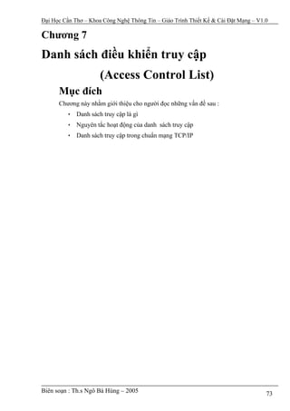 Đại Học Cần Thơ – Khoa Công Nghệ Thông Tin – Giáo Trình Thiết Kế & Cài Đặt Mạng – V1.0

Chương 7
Danh sách điều khiển truy cập
                      (Access Control List)
      Mục đích
      Chương này nhằm giới thiệu cho người đọc những vấn đề sau :
         • Danh sách truy cập là gì
         • Nguyên tắc hoạt động của danh sách truy cập
         • Danh sách truy cập trong chuẩn mạng TCP/IP




Biên soạn : Th.s Ngô Bá Hùng – 2005                                                  73
 