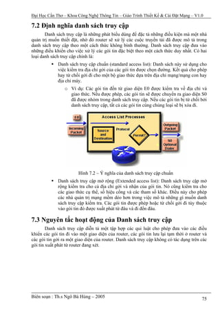 Đại Học Cần Thơ – Khoa Công Nghệ Thông Tin – Giáo Trình Thiết Kế & Cài Đặt Mạng – V1.0

7.2 Định nghĩa danh sách truy cập
       Danh sách truy cập là những phát biểu dùng để đặc tả những điều kiện mà một nhà
quản trị muốn thiết đặt, nhờ đó router sẽ xử lý các cuộc truyền tải đã được mô tả trong
danh sách truy cập theo một cách thức không bình thường. Danh sách truy cập đưa vào
những điều khiển cho việc xử lý các gói tin đặc biệt theo một cách thức duy nhất. Có hai
loại danh sách truy cập chính là:
             Danh sách truy cập chuẩn (standard access list): Danh sách này sử dụng cho
             việc kiểm tra địa chỉ gởi của các gói tin được chọn đường. Kết quả cho phép
             hay từ chối gởi đi cho một bộ giao thức dựa trên địa chỉ mạng/mạng con hay
             địa chỉ máy.
                 o Ví dụ: Các gói tin đến từ giao diện E0 được kiểm tra về địa chỉ và
                   giao thức. Nếu được phép, các gói tin sẽ được chuyển ra giao diện S0
                   đã được nhóm trong danh sách truy cập. Nếu các gói tin bị từ chối bởi
                   danh sách truy cập, tất cả các gói tin cùng chủng loại sẽ bị xóa đi.




                        Hình 7.2 – Ý nghĩa của danh sách truy cập chuẩn
             Danh sách truy cập mở rộng (Extended access list): Danh sách truy cập mở
             rộng kiểm tra cho cả địa chỉ gởi và nhận của gói tin. Nó cũng kiểm tra cho
             các giao thức cụ thể, số hiệu cổng và các tham số khác. Điều này cho phép
             các nhà quản trị mạng mềm dẻo hơn trong việc mô tả những gì muốn danh
             sách truy cập kiểm tra. Các gói tin được phép hoặc từ chối gởi đi tùy thuộc
             vào gói tin đó được xuất phát từ đâu và đi đến đâu.

7.3 Nguyên tắc hoạt động của Danh sách truy cập
        Danh sách truy cập diễn tả một tập hợp các qui luật cho phép đưa vào các điều
khiển các gói tin đi vào một giao diện của router, các gói tin lưu lại tạm thời ở router và
các gói tin gởi ra một giao diện của router. Danh sách truy cập không có tác dụng trên các
gói tin xuất phát từ router đang xét.




Biên soạn : Th.s Ngô Bá Hùng – 2005                                                     75
 