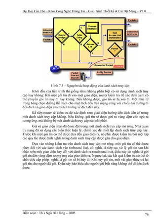 Đại Học Cần Thơ – Khoa Công Nghệ Thông Tin – Giáo Trình Thiết Kế & Cài Đặt Mạng – V1.0




                    Hình 7.3 – Nguyên tắc hoạt động của danh sách truy cập
       Khởi đầu của tiến trình thì giống nhau không phân biệt có sử dụng danh sách truy
cập hay không: Khi một gói tin đi vào một giao diện, router kiểm tra để xác định xem có
thể chuyển gói tin này đi hay không. Nếu không được, gói tin sẽ bị xóa đi. Một mục từ
trong bảng chọn đường thể hiện cho một đích đến trên mạng cùng với chiều dài đường đi
đến đích và giao diện của router hướng về đích đến này.
      Kế tiếp router sẽ kiểm tra để xác định xem giao diện hướng đến đích đến có trong
một danh sách truy cập không. Nếu không, gói tin sẽ được gởi ra vùng đệm cho ngỏ ra
tương ứng, mà không bị một danh sách truy cập nào chi phối.
       Giả sử giao diện nhận đã được đặt trong một danh sách truy cập mở rộng. Nhà quản
trị mạng đã sử dụng các biểu thức luận lý, chính xác để thiết lập danh sách truy cập này.
Trước khi một gói tin có thể được đưa đến giao diện ra, nó phải được kiểm tra bởi một tập
các quy tắc được định nghĩa trong danh sách truy cập được gán cho giao diện.
        Dựa vào những kiểm tra trên danh sách truy cập mở rộng, một gói tin có thể được
phép đối với các danh sách vào (inbound list), có nghĩa là tiếp tục xử lý gói tin sau khi
nhận trên một giao diện hay đối với danh sách ra (outbound list), điều này có nghĩa là gởi
gói tin đến vùng đệm tương ứng của giao diện ra. Ngược lại, các kết quả kiểm tra có thể từ
chối việc cấp phép nghĩa là gói tin sẽ bị hủy đi. Khi hủy gói tin, một vài giao thức trả lại
gói tin cho người đã gởi. Điều này báo hiệu cho người gởi biết rằng không thể đi đến đích
được.




Biên soạn : Th.s Ngô Bá Hùng – 2005                                                      76
 