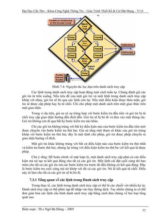 Đại Học Cần Thơ – Khoa Công Nghệ Thông Tin – Giáo Trình Thiết Kế & Cài Đặt Mạng – V1.0




                      Hình 7.4- Nguyên tăc lọc dựa trên danh sách truy cập
        Các lệnh trong danh sách truy cập hoạt động một cách tuần tự. Chúng đánh giá các
gói tin từ trên xuống. Nếu tiêu đề của một gói tin và một lệnh trong danh sách truy cập
khớp với nhau, gói tin sẽ bỏ qua các lệnh còn lại. Nếu một điều kiện được thỏa mãn, gói
tin sẽ được cấp phép hay bị từ chối. Chỉ cho phép một danh sách trên một giao thức trên
một giao diện.
       Trong ví dụ trên, giả sư có sự trùng hợp với bước kiểm tra đầu tiên và gói tin bị từ
chối truy cập giao diện hướng đến đích đến. Gói tin sẽ bị bỏ đi và đưa vào một thùng rác.
Gói tin không còn đi qua bất kỳ bước kiểm tra nào khác.
       Chỉ các gói tin không trùng với bất kỳ điều kiện nào của bước kiểm tra đầu tiên mới
được chuyển vào bước kiểm tra thứ hai. Giả sử rằng một tham số khác của gói tin trùng
khớp với bước kiểm tra thứ hai, đây là một lệnh cho phép, gói tin được phép chuyển ra
giao diện hướng về đích.
      Một gói tin khác không trùng với bất cứ điều kiện nào của bước kiểm tra thứ nhất
và kiểm tra bước thứ hai, nhưng lại trùng với điều kiện kiểm tra thứ ba với kết quả là được
phép.
       Chú ý rằng: Để hoàn chỉnh về mặt luận lý, một danh sách truy cập phải có các điều
kiện mà nó tạo ra kết quả đúng cho tất cả các gói tin. Một lệnh cài đặt cuối cùng thì bao
trùm cho tất cả các gói tin mà các bước kiểm tra trước đó đều không có kết quả đúng. Đây
là bước kiểm tra cuối cùng mà nó khớp với tất cả các gói tin. Nó là kết quả từ chối. Điều
này sẽ làm cho tất cả các gói tin sẽ bị bỏ đi.

     7.3.1 Tổng quan về các lệnh trong Danh sách truy cập
       Trong thực tế, các lệnh trong danh sách truy cập có thể là các chuỗi với nhiều ký tự.
Danh sách truy cập có thể phức tạp để nhập vào hay thông dịch. Tuy nhiên chúng ta có thể
đơn giản hóa các lệnh cấu hình danh sách truy cập bằng cách đưa chúng về hai loại tổng
quát sau:


Biên soạn : Th.s Ngô Bá Hùng – 2005                                                      77
 