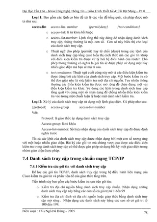 Đại Học Cần Thơ – Khoa Công Nghệ Thông Tin – Giáo Trình Thiết Kế & Cài Đặt Mạng – V1.0

       Loại 1: Bao gồm các lệnh cơ bản để xử lý các vấn đề tổng quát, cú pháp được mô
tả như sau:
      access-list   access-list- number         {permit|deny}      {test conditions}
                o access-list: là từ khóa bắt buộc
                o access-list-number: Lệnh tổng thể này dùng để nhận dạng danh sách
                  truy cập, thông thường là một con số. Con số này biểu thị cho loại
                  của danh sách truy cập.
                o Thuật ngữ cho phép (permit) hay từ chối (deny) trong các lệnh của
                  danh sách truy cập tổng quát biểu thị cách thức mà các gói tin khớp
                  với điều kiện kiểm tra được xử lý bởi hệ điều hành của router. Cho
                  phép thông thường có nghĩa là gói tin sẽ được phép sử dụng một hay
                  nhiều giao diện mà bạn sẽ mô tả sau.
                o test conditions: Thuật ngữ cuối cùng này mô tả các điều kiện kiểm tra
                  được dùng bởi các lệnh của danh sách truy cập. Một bước kiểm tra có
                  thể đơn giản như là việc kiểm tra một địa chỉ nguồn. Tuy nhiên thông
                  thường các điều kiện kiểm tra được mở rộng để chứa đựng một vài
                  điều kiện kiểm tra khác. Sử dụng các lệnh trong danh sách truy cập
                  tổng quát với cùng một số nhận dạng để chồng nhiều điều kiện kiểm
                  tra vào trong một chuỗi luận lý hoặc một danh sách kiểm tra.
      Loại 2: Xử lý của danh sách truy cập sử dụng một lệnh giao diện. Cú pháp như sau:
      {protocol}    access-group          access-list-number
      Với:
             Protocol: là giao thức áp dụng danh sách truy cập
             Access-group: là từ khóa
             Access-list-number: Số hiệu nhận dạng của danh sách truy cập đã được định
             nghĩa trước
       Tất cả các lệnh của danh sách truy cập được nhận dạng bởi một con số tương ứng
với một hoặc nhiều giao diện. Bất kỳ các gói tin mà chúng vượt qua được các điều kiện
kiểm tra trong danh sách truy cập có thể được gán phép sử dụng bất kỳ một giao diện trong
nhóm giao diện được phép.

7.4 Danh sách truy cập trong chuẩn mạng TCP/IP
     7.4.1 Kiểm tra các gói tin với danh sách truy cập
      Để lọc các gói tin TCP/IP, danh sách truy cập trong hệ điều hành liên mạng của
Cisco kiểm tra gói tin và phần tiêu đề của giao thức tầng trên.
      Tiến trình này bao gồm các bước kiểm tra sau trên gói tin:
          o Kiểm tra địa chỉ nguồn bằng danh sách truy cập chuẩn. Nhận dạng những
            danh sách truy cập này bằng các con số có giá trị từ 1 đến 99
          o Kiểm tra địa chỉ đích và địa chỉ nguồn hoặc giao thức bằng danh sách truy
            cập mở rộng . Nhận dạng các danh sách này bằng các con số có giá trị từ
            100 dến 199.
Biên soạn : Th.s Ngô Bá Hùng – 2005                                                    78
 