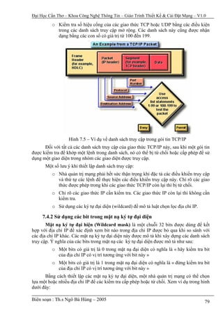 Đại Học Cần Thơ – Khoa Công Nghệ Thông Tin – Giáo Trình Thiết Kế & Cài Đặt Mạng – V1.0

          o Kiểm tra số hiệu cổng của các giao thức TCP hoặc UDP bằng các điều kiện
            trong các danh sách truy cập mở rộng. Các danh sách này cũng được nhận
            dạng bằng các con số có giá trị từ 100 đến 199.




                  Hình 7.5 – Ví dụ về danh sách truy cập trong gói tin TCP/IP
      Đối với tất cả các danh sách truy cập của giao thức TCP/IP này, sau khi một gói tin
được kiểm tra để khớp một lệnh trong danh sách, nó có thể bị từ chối hoặc cấp phép để sử
dụng một giao diện trong nhóm các giao diện được truy cập.
      Một số lưu ý khi thiết lập danh sách truy cập:
          o Nhà quản trị mạng phải hết sức thận trọng khi đặc tả các điều khiển truy cập
            và thứ tự các lệnh để thực hiện các điều khiển truy cập này. Chỉ rõ các giao
            thức được phép trong khi các giao thức TCP/IP còn lại thì bị từ chối.
          o Chỉ rõ các giao thức IP cần kiểm tra. Các giao thức IP còn lại thì không cần
            kiểm tra.
          o Sử dụng các ký tự đại diện (wildcard) để mô tả luật chọn lọc địa chỉ IP.

     7.4.2 Sử dụng các bit trong mặt nạ ký tự đại diện
       Mặt nạ ký tự đại hiện (Wildcard mask) là một chuỗi 32 bits được dùng để kết
hợp với địa chỉ IP để xác định xem bit nào trong địa chỉ IP được bỏ qua khi so sánh với
các địa chỉ IP khác. Các mặt nạ ký tự đại diện này được mô tả khi xây dựng các danh sách
truy cập. Ý nghĩa của các bits trong mặt nạ các ký tự đại diện được mô tả như sau:
          o Một bits có giá trị là 0 trong mặt nạ đại diện có nghĩa là « hãy kiểm tra bit
            của địa chỉ IP có vị trí tương ứng với bit này »
          o Một bits có giá trị là 1 trong mặt nạ đại diện có nghĩa là « đừng kiểm tra bit
            của địa chỉ IP có vị trí tương ứng với bit này »
      Bằng cách thiết lập các mặt nạ ký tự đại diện, một nhà quản trị mạng có thể chọn
lựa một hoặc nhiều địa chỉ IP để các kiểm tra cấp phép hoặc từ chối. Xem ví dụ trong hình
dưới đây:

Biên soạn : Th.s Ngô Bá Hùng – 2005                                                    79
 