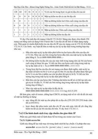 Đại Học Cần Thơ – Khoa Công Nghệ Thông Tin – Giáo Trình Thiết Kế & Cài Đặt Mạng – V1.0

128 64     32 16      8 4 2 1 Vị trí các bit trong byte và giá trị địa chỉ của nó

0     0    0     0    0 0 0 0 Mặt nạ kiểm tra tất cả các bit địa chỉ

0     0    1     1    1 1 1 1 Mặt nạ không kiểm tra 6 bits cuối cùng của địa chỉ

0     0    0     0    1 1 1 1 Mặt nạ không kiểm tra 4 bits cuối cùng của địa chỉ

1     1    1     1    1 1 0 0 Mặt nạ kiểm tra 2 bits cuối cùng của địa chỉ

1     1    1     1    1 1 1 1 Mặt nạ không kiểm tra địa chỉ

      Ví dụ: Cho một địa chỉ mạng ở lớp B 172.16.0.0. Mạng này được chia thành 256
mạng con bằng cách sử dụng 8 bit ở bytes thứ 3 của địa chỉ để làm số nhận dạng mạng
con. Nhà quản trị muốn định kiểm tra các địa chỉ IP của các mạng con từ 172.16.16.0 đến
172.16.31. Các bước suy luận để đưa ra mặt nạ các ký tự đại diện trong trường hợp này
như sau:
          o Đầu tiên mặt nạ ký tự đại diện phải kiểm tra hai bytes đầu tiên của địa chỉ
            (172.16). Như vậy các bits trong hai bytes đầu tiên của mặt nạ ký tự đại diện
            phải bằng 0. Ta có 0000 0000.0000 0000.-.-
          o Do không kiểm tra địa chỉ của các máy tính trong mạng nên các bit của bytes
            cuối cùng sẽ được bỏ qua. Vì thế các bits của bytes cuối cùng trong mặt nạ
            ký tự đại diện sẽ là 1. Ta có 0000 0000.0000 0000.-.1111 1111
          o Trong byte thứ ba của địa chỉ nơi mạng con được định nghĩa, mặt nạ ký tự
            đại diện sẽ kiểm tra bit ở vị trí có giá trị thứ 16 của địa chỉ phải được bật (giá
            trị là 1) và các bits ở phần cao còn lại phải tắt (giá trị là 0). Vì thế các bits
            tương ứng trong mặt nạ ký tự đại diện phải bằng 0.
          o Bốn bits còn lại của bytes thứ 3 không cần kiểm tra để nó có thể tạo nên các
            giá trị từ 16 đến 31. Vì thế các bits tương ứng trong mặt nạ ký tự đại diện
            tương ứng sẽ bằng 1.
          o Như vậy mặt nạ ký tự đại diện là đầy đủ là:
            0000 0000.0000 0000.0000 1111.1111 1111 hay 0.0.15.255
       Để đơn giản, một số router, chẳng hạn CISCO, sử dụng một số từ viết tắt để chỉ một
số mặt nạ thường sử dụng:
          o any: dùng để chỉ mặt nạ cho phép tất cả địa chỉ (255.255.255.255) hoặc cấm
            tất cả (0.0.0.0.).
          o host: được đặt phía trước một địa chỉ IP của một máy tính để chỉ rằng hãy
            kiểm tra tất cả các bit của địa chỉ trên. Ví dụ: host 172.16.1.1.

     7.4.3 Cấu hình danh sách truy cập chuẩn cho giao thức IP
      Phần này giới thiệu một số lệnh được hỗ trợ trong các router của Cisco.
      7.4.3.1 Lệnh access list
      Lệnh này dùng để tạo một mục từ trong danh sách bộ lọc chuẩn. Cú pháp như sau:
               access-list access-list-No {permit | deny } source {source-mask}

Biên soạn : Th.s Ngô Bá Hùng – 2005                                                        80
 