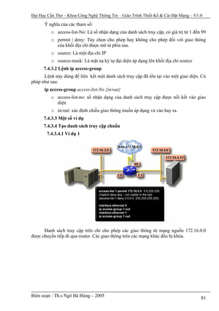 Đại Học Cần Thơ – Khoa Công Nghệ Thông Tin – Giáo Trình Thiết Kế & Cài Đặt Mạng – V1.0

      Ý nghĩa của các tham số:
         o access-list-No: Là số nhận dạng của danh sách truy cập, có giá trị từ 1 đến 99
         o permit | deny: Tùy chọn cho phép hay không cho phép đối với giao thông
           của khối địa chỉ được mô tả phía sau.
         o source: Là một địa chỉ IP
         o source-mask: Là mặt nạ ký tự đại diện áp dụng lên khối địa chỉ source
      7.4.3.2 Lệnh ip access-group
      Lệnh này dùng để liên kết một danh sách truy cập đã tồn tại vào một giao diện. Cú
pháp như sau:
      ip access-group access-list-No {in/out}
         o access-list-no: số nhận dạng của danh sách truy cập được nối kết vào giao
           diện
         o in/out: xác định chiều giao thông muốn áp dụng và vào hay ra.
      7.4.3.3 Một số ví dụ
      7.4.3.4 Tạo danh sách truy cập chuẩn
       7.4.3.4.1 Ví dụ 1




      Danh sách truy cập trên chỉ cho phép các giao thông từ mạng nguồn 172.16.0.0
được chuyển tiếp đi qua router. Các giao thông trên các mạng khác đều bị khóa.




Biên soạn : Th.s Ngô Bá Hùng – 2005                                                   81
 