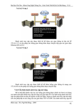 Đại Học Cần Thơ – Khoa Công Nghệ Thông Tin – Giáo Trình Thiết Kế & Cài Đặt Mạng – V1.0

       7.4.3.4.2 Ví dụ 2




      Danh sách truy cập này được thiết kế để khóa các giao thông từ địa chỉ IP
172.16.1.13 và cho phép các luồng giao thông khác được chuyển tiếp qua các giao diện
Ethernet (E0 và E1)
       7.4.3.4.3 Ví dụ 3




      Danh sách truy cập này được thiết kế để khóa luồng giao thông từ mạng con
172.16.4.0 và cho phép các luồng giao thông khác được chuyển tiếp.

     7.4.4 Cấu hình danh sách truy cập mở rộng
      Để có thể điều khiển việc lọc các luồng giao thông được chính xác hơn ta sử dụng
các danh sách điều khiển truy cập mở rộng của giao thức IP. Các lệnh trong danh sách truy
cập cho phép kiểm tra địa chỉ nguồn và địa chỉ nhận. Ngoài ra danh sách truy cập mở rộng
còn cho phép đặc tả các cổng của các giao thức TCP và UDP. Các danh sách truy cập mở

Biên soạn : Th.s Ngô Bá Hùng – 2005                                                   82
 