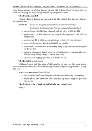 Đại Học Cần Thơ – Khoa Công Nghệ Thông Tin – Giáo Trình Thiết Kế & Cài Đặt Mạng – V1.0

rộng thường sử dụng các số nhận dạng từ 100 đến 199. Phần kế tiếp sẽ mô tả các lệnh của
danh sách truy cập mở rộng thường được hỗ trợ trong bởi các router .
      7.4.4.1 Lệnh access-list
      Lệnh này được sử dụng để tạo một mục từ để diễn giải một điều kiện lọc phức tạp.
Cú pháp như sau:
      access-list   access-list-no {permit|deny} protocol source source-mask
                    destination destination-mask [operator operand] [established]
         o access-list-no: Số nhận dạng của danh sách, có giá trị từ 100 đến 199
         o permit|deny: chỉ định danh sách này dùng để cấp phép hay từ chối khối địa
           chỉ theo sau.
         o protocol: có thể là một trong các giá trị sau   IP, TCP, UDP, ICMP, GRE, IGRP.

         o source và destination: Xác định địa chỉ IP gởi và nhận
         o source-mask và destination-mask: là mặt nạ ký tự đại diện cho địa chỉ nguồn
           và địa chỉ đích.
         o operator và operand: là một trong các phép toán sau lt, gt, eq, neq (nhỏ hơn,
           lớn hơn, bằng, không bằng), và một số hiệu cổng.
         o established: Cho phép giao thức TCP duy trì nối kết
      7.4.4.2 Lệnh ip access-group
      Nối kết một danh sách điều khiển nối kết mở rộng với một giao diện mạng ngỏ ra.
Chỉ cho phép một danh sách điều khiển truy cập trên một cổng của một giao thức. Cú pháp
như sau:
      ip access-group access-list-no {in|out}
         o access-list-no: là số nhận dạng của danh sách điều khiển truy cập mở rộng
         o in|out: để xác định danh sách điều khiển truy cập này áo dụng cho giao diện
           vào hay ra.
      7.4.4.3 Một số ví dụ về danh sách điều khiển truy cập mở rộng
      Ví dụ 1:




Biên soạn : Th.s Ngô Bá Hùng – 2005                                                         83
 