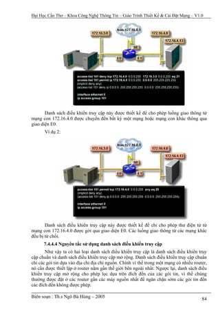 Đại Học Cần Thơ – Khoa Công Nghệ Thông Tin – Giáo Trình Thiết Kế & Cài Đặt Mạng – V1.0




       Danh sách điều khiển truy cập này được thiết kế để cho phép luồng giao thông từ
mạng con 172.16.4.0 được chuyển đến bất kỳ một mạng hoặc mạng con khác thông qua
giao diện E0.
      Ví dụ 2:




       Danh sách điều khiển truy cập này được thiết kế để chi cho phép thư điện tử từ
mạng con 172.16.4.0 được gởi qua giao diện E0. Các luồng giao thông từ các mạng khác
đều bị từ chối.
      7.4.4.4 Nguyên tắc sử dụng danh sách điều khiển truy cập
       Như vậy ta có hai loại danh sách điều khiển truy cập là danh sách điều khiển truy
cập chuẩn và danh sách điều khiển truy cập mở rộng. Danh sách điều khiển truy cập chuẩn
chỉ các gói tin dựa vào địa chỉ địa chỉ nguồn. Chính vì thế trong một mạng có nhiều router,
nó cần được thiết lập ở router nằm gần thế giới bên ngoài nhất. Ngược lại, danh sách điều
khiển truy cập mở rộng cho phép lọc dựa trên đích đến của các gói tin, vì thế chúng
thường được đặt ở các router gần các máy nguồn nhất để ngăn chặn sớm các gói tin đến
các đích đến không được phép.

Biên soạn : Th.s Ngô Bá Hùng – 2005                                                     84
 