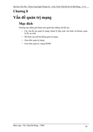 Đại Học Cần Thơ – Khoa Công Nghệ Thông Tin – Giáo Trình Thiết Kế & Cài Đặt Mạng – V1.0

Chương 8
Vấn đề quản trị mạng
      Mục đích
      Chương này nhằm giới thiệu cho người đọc những vấn đề sau :
         • Các vấn đề của quản trị mạng: Quản lý hiệu suất, cấu hình, tài khoản, quản
           lý lỗi, an ninh
         • Mô hình của một hệ thống quản trị mạng
         • Giao thức quản trị mạng
         • Giao thức quản trị mạng SNMP




Biên soạn : Th.s Ngô Bá Hùng – 2005                                                  85
 