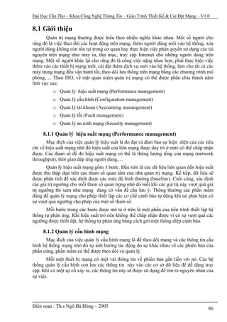 Đại Học Cần Thơ – Khoa Công Nghệ Thông Tin – Giáo Trình Thiết Kế & Cài Đặt Mạng – V1.0

8.1 Giới thiệu
       Quản trị mạng thường được hiểu theo nhiều nghĩa khác nhau. Một số người cho
rằng đó là việc theo dõi các hoạt động trên mạng, thêm người dùng mới vào hệ thống, xóa
người dùng không còn tồn tại trong cơ quan hay thực hiện việc phân quyền sử dụng các tài
nguyên trên mạng như máy in, thư mục, truy cập Internet cho những người dùng trên
mạng. Một số người khác lại cho rằng đó là công việc nặng nhọc hơn, phải thực hiện việc
thêm vào các thiết bị mạng mới, cài đặt thêm dịch vụ mới vào hệ thống, làm cho tất cả các
máy trong mạng đều vận hành tốt, theo dõi lưu thông trên mạng bằng các chương trình mô
phỏng, ... Theo ISO, về mặt quan niệm quản trị mạng có thể được phân chia thành năm
lĩnh vực sau:
          o Quản lý hiệu suất mạng (Performance management)
          o Quản lý cấu hình (Configuration management)
          o Quản lý tài khoản (Accounting manangement)
          o Quản lý lỗi (Fault management)
          o Quản lý an ninh mạng (Security management)

     8.1.1 Quản lý hiệu suất mạng (Performance management)
       Mục đích của việc quản lý hiệu suất là đo đạt và đảm bảo sự hiện diện của các tiêu
chí về hiệu suất mạng nhờ đó hiệu suất của liên mạng được duy trì ở mức có thể chấp nhận
được. Các tham số để đo hiệu suất mạng có thể là thông lượng tổng của mạng (network
throughput), thời gian đáp ứng người dùng, ...
       Quản lý hiệu suất mạng gồm 3 bước. Đầu tiên là các dữ liệu liên quan đến hiệu suất
được thu thập dựa trên các tham số quan tâm của nhà quản trị mạng. Kế tiếp, dữ liệu sẽ
được phân tích để xác định được các mức độ bình thường (baseline). Cuối cùng, xác định
các giá trị ngưỡng cho mỗi tham số quan trọng nhờ đó mỗi khi các giá trị này vượt quá giá
trị ngưỡng thì xem như mạng đang có vấn đề cần lưu ý. Thông thường các phần mềm
dùng để quản lý mạng cho phép thiết lập các cơ chế cảnh báo tự động khi nó phát hiện có
sự vượt quá ngưỡng cho phép của một số tham số.
       Mỗi bước trong các bước được mô tả ở trên là một phần của tiến trình thiết lập hệ
thống tự phản ứng. Khi hiệu suất trở nên không thể chấp nhận được vì có sự vượt quá các
ngưỡng được thiết đặt, hệ thống tự phản ứng bằng cách gởi một thông điệp cảnh báo.

     8.1.2 Quản lý cấu hình mạng
      Mục đích của việc quản lý cấu hình mạng là để theo dõi mạng và các thông tin cấu
hình hệ thống mạng nhờ đó sự ảnh hưởng tác động do sự khác nhau về các phiên bản của
phần cứng, phần mềm có thể được theo dõi và quản lý.
       Mỗi một thiết bị mạng có một vài thông tin về phiên bản gắn liền với nó. Các hệ
thống quản lý cấu hình con lưu các thông tin này vào các cơ sở dữ liệu để dễ dàng truy
cập. Khi có một sự cố xảy ra, các thông tin này sẽ được sử dụng để tìm ra nguyên nhân của
sự việc.




Biên soạn : Th.s Ngô Bá Hùng – 2005                                                   86
 