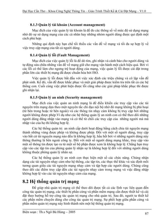 Đại Học Cần Thơ – Khoa Công Nghệ Thông Tin – Giáo Trình Thiết Kế & Cài Đặt Mạng – V1.0



     8.1.3 Quản lý tài khoản (Account management)
      Mục đích của việc quản lý tài khoản là để đo các thông số về mức độ sử dụng mạng
nhờ đó sự sử dụng mạng của các cá nhân hay những nhóm người dùng được qui định một
cách phù hợp.
       Những qui định này hạn chế tối thiểu các vấn đề về mạng và tối đa sự hợp lý về
việc truy cập mạng của tất cả người dùng.

     8.1.4 Quản lý lỗi (Fault Management)
       Mục đích của việc quản lý lỗi là để dò tìm, ghi nhận và cánh báo cho người dùng và
tự động sửa chữa những vấn đề về mạng giữ cho mạng vận hành một cách hiệu quả. Bởi vì
các lỗi có thể làm cho ngưng trệ hoạt động của mạng, việc quản lý lỗi được cài đặt trong
phần lớn các thiết bị mạng đã được chuẩn hóa bởi ISO.
       Việc quản lý lỗi được bắt đầu với việc xác định các triệu chứng và cô lập vấn đề
phát sinh. Kế đó, vấn đề được khắc phục và một giải pháp được kiểm tra trên tất cả các hệ
thống con. Cuối cùng việc phát hiện được lỗi cũng như các giải pháp khắc phục thì được
ghi nhận lại.

     8.1.5 Quản lý an ninh (Security management)
       Mục đích của việc quản an ninh mạng là để điều khiển các truy cập vào các tài
nguyên trên mạng dựa theo một nguyên tắc chỉ đạo nội bộ nhờ đó mạng không bị phá hoại
(từ bên trong hoặc từ bên ngoài) và các thông tin nhạy cảm không bị truy cập bởi những
người không được phép.Ví dụ như các hệ thống quản lý an ninh con có thể theo dõi những
người dùng đăng nhập vào mạng và có thể từ chối các truy cập của những người mà mã
nhập vào của họ thì không hợp lệ.
       Các hệ thống quản trị an ninh cấp dưới hoạt động bằng cách chia tài nguyên mạng
thành những vùng được phép và không được phép. Đối với một số người dùng, truy cập
vào bất cứ tài nguyên mạng nào đều là không hợp lệ, hầu hết bởi vì những người dùng này
thông thường là bên ngoài công ty. Đối với một số người dùng mạng khác, truy cập vào
một số thông tin được tạo ra từ một số bộ phận được xem là không hợp lệ. Chẳng hạn truy
cập vào các tập tin của phòng quản lý nhận sự là không hợp lệ đối với những người dùng
không thuộc phòng quản lý nhân sự.
      Các hệ thống quản lý an ninh con thực hiện một số các chức năng. Chúng nhận
dạng các tài nguyên nhạy cảm như hệ thống, các tập tin, các thực thể khác và xác định mối
tương quan giữa các tài nguyên mạng nhạy cảm và tập hợp các người dùng. Chúng cũng
theo dõi các điểm truy cập đến các tài nguyên nhạy cảm trong mạng và việc đăng nhập
không hợp lệ vào các tài nguyên nhạy cảm của mạng.

8.2 Hệ thống quản trị mạng
       Để giúp nhà quản trị mạng có thể theo dõi được tất cả các lĩnh vực liên quan đến
công tác quản trị mạng, các thiết bị phần cứng và phần mềm mạng cần được thiết kế và cài
đặt theo hướng hỗ trợ công tác quản trị mạng cho nhà quản trị. Sau đó, người ta thiết kế
các phần mềm chuyên dùng cho công tác quản trị mạng. Sự phối hợp giữa phần cứng và
phần mềm quản trị mạng này hình thành nên một hệ thống quản trị mạng.

Biên soạn : Th.s Ngô Bá Hùng – 2005                                                   87
 