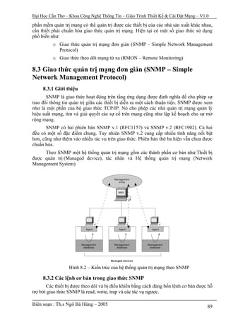 Đại Học Cần Thơ – Khoa Công Nghệ Thông Tin – Giáo Trình Thiết Kế & Cài Đặt Mạng – V1.0

phần mềm quản trị mạng có thể quản trị được các thiết bị của các nhà sản xuất khác nhau,
cần thiết phải chuẩn hóa giao thức quản trị mạng. Hiện tại có một số giao thức sử dụng
phổ biến như:
          o Giao thức quản trị mạng đơn giản (SNMP – Simple Network Management
            Protocol)
          o Giao thức theo dõi mạng từ xa (RMON – Remote Monitoring)

8.3 Giao thức quản trị mạng đơn giản (SNMP – Simple
Network Management Protocol)
     8.3.1 Giới thiệu
       SNMP là giao thức hoạt động trên tầng ứng dụng được định nghĩa để cho phép sự
trao đổi thông tin quản trị giữa các thiết bị diễn ra một cách thuận tiện. SNMP được xem
như là một phần của bộ giao thức TCP/IP. Nó cho phép các nhà quản trị mạng quản lý
hiệu suất mạng, tìm và giải quyết các sự cố trên mạng cũng như lập kế hoạch cho sự mở
rộng mạng.
       SNMP có hai phiên bản SNMP v.1 (RFC1157) và SNMP v.2 (RFC1902). Cả hai
đều có một số đặc điểm chung. Tuy nhiên SNMP v.2 cung cấp nhiều tính năng nổi bật
hơn, cũng như thêm vào nhiều tác vụ trên giao thức. Phiên bản thứ ba hiện vẫn chưa được
chuẩn hóa.
     Theo SNMP một hệ thống quản trị mạng gồm các thành phần cơ bản như:Thiết bị
được quản trị (Managed device), tác nhân và Hệ thống quản trị mạng (Network
Management System)




                  Hình 8.2 – Kiến trúc của hệ thống quản trị mạng theo SNMP

     8.3.2 Các lệnh cơ bản trong giao thức SNMP
       Các thiết bị được theo dõi và bị điều khiển bằng cách dùng bốn lệnh cơ bản được hỗ
trợ bởi giao thức SNMP là read, write, trap và các tác vụ ngược.

Biên soạn : Th.s Ngô Bá Hùng – 2005                                                   89
 
