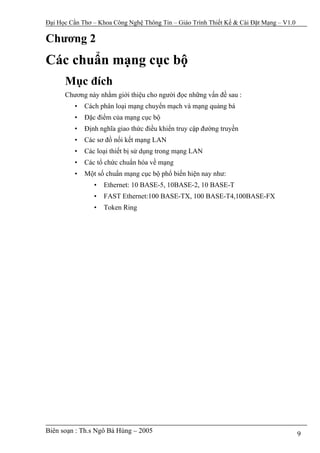 Đại Học Cần Thơ – Khoa Công Nghệ Thông Tin – Giáo Trình Thiết Kế & Cài Đặt Mạng – V1.0

Chương 2
Các chuẩn mạng cục bộ
      Mục đích
      Chương này nhằm giới thiệu cho người đọc những vấn đề sau :
         •   Cách phân loại mạng chuyển mạch và mạng quảng bá
         •   Đặc điểm của mạng cục bộ
         •   Định nghĩa giao thức điều khiển truy cập đường truyền
         •   Các sơ đồ nối kết mạng LAN
         •   Các loại thiết bị sử dụng trong mạng LAN
         •   Các tổ chức chuẩn hóa về mạng
         •   Một số chuẩn mạng cục bộ phổ biến hiện nay như:
                •   Ethernet: 10 BASE-5, 10BASE-2, 10 BASE-T
                •   FAST Ethernet:100 BASE-TX, 100 BASE-T4,100BASE-FX
                •   Token Ring




Biên soạn : Th.s Ngô Bá Hùng – 2005                                                      9
 