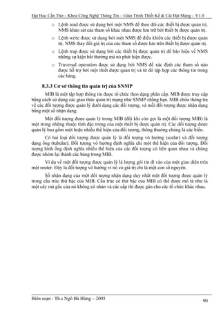 Đại Học Cần Thơ – Khoa Công Nghệ Thông Tin – Giáo Trình Thiết Kế & Cài Đặt Mạng – V1.0

          o Lệnh read được sử dụng bởi một NMS để theo dõi các thiết bị được quản trị.
            NMS khảo sát các tham số khác nhau được lưu trữ bởi thiết bị được quản trị.
          o Lệnh write được sử dụng bởi một NMS để điều khiển các thiết bị được quản
            trị. NMS thay đổi giá trị của các tham số được lưu trên thiết bị được quản trị.
          o Lệnh trap được sử dụng bởi các thiết bị được quản trị để báo hiệu về NMS
            những sự kiện bất thường mà nó phát hiện được.
          o Traversal operation được sử dụng bởi NMS để xác định các tham số nào
            được hỗ trợ bởi một thiết được quản trị và từ đó tập hợp các thông tin trong
            các bảng.

     8.3.3 Cơ sở thông tin quản trị của SNMP
       MIB là một tập hợp thông tin được tổ chức theo dạng phân cấp. MIB được truy cập
bằng cách sử dụng các giao thức quản trị mạng như SNMP chẳng hạn. MIB chứa thông tin
về các đối tượng được quản lý dưới dạng các đối tượng, và mỗi đối tượng được nhận dạng
bằng một số nhận dạng.
       Một đối tượng được quản lý trong MIB (đôi khi còn gọi là một đối tượng MIB) là
một trong những thuộc tính đặc trưng của một thiết bị được quản trị. Các đối tượng được
quản lý bao gồm một hoặc nhiều thể hiện của đối tượng, thông thường chúng là các biến.
      Có hai loại đối tượng được quản lý là đối tượng vô hướng (scalar) và đối tượng
dạng ống (tubular). Đối tượng vô hướng định nghĩa chỉ một thể hiện của đối tượng. Đối
tượng hình ống định nghĩa nhiều thể hiện của các đối tượng có liên quan nhau và chúng
được nhóm lại thành các bảng trong MIB.
      Ví dụ về một đối tượng được quản lý là lượng gói tin đi vào của một giao diện trên
một router. Đây là đối tượng vô hướng vì nó có giá trị chỉ là một con số nguyên.
       Số nhận dạng của một đối tượng nhận dạng duy nhất một đối tượng được quản lý
trong cấu trúc thứ bậc của MIB. Cấu trúc có thứ bậc của MIB có thể được mô tả như là
một cây mà gốc của nó không có nhản và các cấp thì được gán cho các tổ chức khác nhau.




Biên soạn : Th.s Ngô Bá Hùng – 2005                                                     90
 