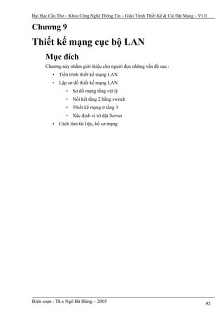 Đại Học Cần Thơ – Khoa Công Nghệ Thông Tin – Giáo Trình Thiết Kế & Cài Đặt Mạng – V1.0

Chương 9
Thiết kế mạng cục bộ LAN
      Mục đích
      Chương này nhằm giới thiệu cho người đọc những vấn đề sau :
         • Tiến trình thiết kế mạng LAN
         • Lập sơ đồ thiết kế mạng LAN
                • Sơ đồ mạng tầng vật lý
                • Nối kết tầng 2 bằng switch
                • Thiết kế mạng ở tầng 3
                • Xác định vị trí đặt Server
         • Cách làm tài liệu, hồ sơ mạng




Biên soạn : Th.s Ngô Bá Hùng – 2005                                                  92
 