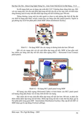 Đại Học Cần Thơ – Khoa Công Nghệ Thông Tin – Giáo Trình Thiết Kế & Cài Đặt Mạng – V1.0

       Sơ đồ mạng hình sao sử dụng cáp xoắn đôi CAT 5 thường được dùng hiện nay. Đối
với các mạng nhỏ, chỉ cần một điểm tập trung nối kết cho tất cả các máy tính với điều kiện
rằng khoảng cách từ máy tính đến điểm tập trung nối kết là không quá 100 mét.
       Thông thường, trong một tòa nhà người ta chọn ra một phòng đặc biệt để lắp đặt
các thiết bị mạng như Hub, switch, router hay các bảng cấm dây (patch panels). Người ta
gọi phòng này là đi Nơi phân phối chính MDF (Main distribution facility).




            Hình 9.1 – Sử dụng MDF cho các mạng có đường kính nhỏ hơn 200 mét
       Đối với các mạng nhỏ với chỉ một điểm tập trung nối kết, MDF sẽ bao gồm một
hay nhiều các bảng cấm dây nối kết chéo nằm ngang (HCC – Horizontal Cross Connect
patch panel).




                        Hình 9.2 – Sử dụng HCC patch panel trong MDF
       Số lượng cáp chiều ngang (Hirizontal Cable) và kích thước của HCC patch panel
(số lượng cổng) phụ thuộc vào số máy tính nối kết vào mạng.
      Khi chiều dài từ máy tính đến điểm tập trung nối kết lớn hơn 100 mét, ta phải cần
thêm nhiều điểm tập trung nối kết khác. Điểm tập trung nối kết ở mức thứ hai được gọi là
Nơi phân phối trung gian (IDF –Intermediate Distribution Facility). Dây cáp để nối IDF về
MDF được gọi là cáp đứng (Vertical cabling).




Biên soạn : Th.s Ngô Bá Hùng – 2005                                                    94
 