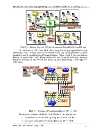 Đại Học Cần Thơ – Khoa Công Nghệ Thông Tin – Giáo Trình Thiết Kế & Cài Đặt Mạng – V1.0




        Hình 9.3 – Sử dụng thêm các IDF cho các mạng có đường kính lớn hơn 200 mét
       Để có thể nối các IDF về một MDF cần sử dụng thêm các patch panel nối kết chéo
chiều đứng (VCC – Vertical Cross Connect Patch Panel). Dây cáp nối giữa hai VCC patch
panel được gọi là cáp chiều đứng (Vertical Cabling). Chúng có thể là cáp xoắn đôi nếu
khoảng cách giữa MDF và IDF không lớn hơn 100 mét. Ngược lại phải dùng cáp quang
khi khoản cách này lớn hơn 100 mét. Tốc độ của cáp chiều đứng thường là 100 Mbps hoặc
1000 Mbps.




                  Hình 9.4 – Sử dụng VCC patch panel để nối IDF với MDF
      Sản phẩm của giai đoạn này là một bộ tài liệu đặc tả các thông tin sau:
         o Vị trí chính xác của các điểm tập trung nối kết MDF và IDFs.
         o Kiểu và số lượng cáp được sử dụng để nối các IDF về MDF

Biên soạn : Th.s Ngô Bá Hùng – 2005                                                  95
 