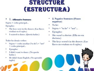 StructureStructure
(eStructura)(eStructura)
• 1. Affirmative SentencesAffirmative Sentences
Sujeto + verbo principal...
Ejemplos:
• The keys were in the drawer. (Las llaves
estaban en el cajón.)
• I wanted to dance. (Quería bailar.)
Todos los demás verbos:
• Sujeto + verbo auxiliar ("to do") + "not"
+ verbo principal...
• Ejemplos:
• I didn't want to dance. (No quería
bailar.)
• He didn't learn English. (No aprendió
inglés)
• 2.  Negative Sentences (Frases
negativas)
• To be:
• Sujeto + "to be" + "not"...
• Ejemplos:
• She wasn't a doctor. (Ella no era
doctora.)
• The keys weren't in the drawer. (Las
llaves no estaban en el cajón.)
 