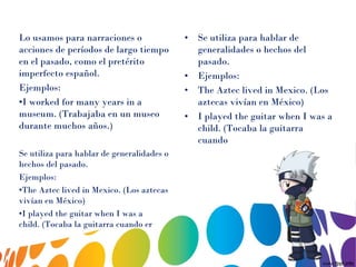 Lo usamos para narraciones o
acciones de períodos de largo tiempo
en el pasado, como el pretérito
imperfecto español.
Ejemplos:
•I worked for many years in a
museum. (Trabajaba en un museo
durante muchos años.)
Se utiliza para hablar de generalidades o
hechos del pasado.
Ejemplos:
•The Aztec lived in Mexico. (Los aztecas
vivían en México)
•I played the guitar when I was a
child. (Tocaba la guitarra cuando er
• Se utiliza para hablar de
generalidades o hechos del
pasado.
• Ejemplos:
• The Aztec lived in Mexico. (Los
aztecas vivían en México)
• I played the guitar when I was a
child. (Tocaba la guitarra
cuando
 