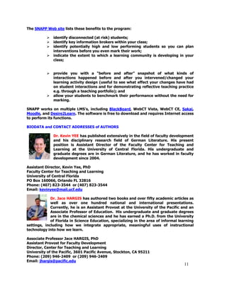 11
The SNAPP Web site lists these benefits to the program:
 identify disconnected (at risk) students;
 identify key information brokers within your class;
 identify potentially high and low performing students so you can plan
interventions before you even mark their work;
 indicate the extent to which a learning community is developing in your
class;
 provide you with a ―before and after‖ snapshot of what kinds of
interactions happened before and after you intervened/changed your
learning activity design (useful to see what effect your changes have had
on student interactions and for demonstrating reflective teaching practice
e.g. through a teaching portfolio); and
 allow your students to benchmark their performance without the need for
marking.
SNAPP works on multiple LMS‘s, including BlackBoard, WebCT Vista, WebCT CE, Sakai,
Moodle, and Desire2Learn. The software is free to download and requires Internet access
to perform its functions.
BIODATA and CONTACT ADDRESSES of AUTHORS
Dr. Kevin YEE has published extensively in the field of faculty development
and his disciplinary research field of German Literature. His present
position is Assistant Director of the Faculty Center for Teaching and
Learning at the University of Central Florida. His undergraduate and
graduate degrees are in German Literature, and he has worked in faculty
development since 2004.
Assistant Director, Kevin Yee, PhD
Faculty Center for Teaching and Learning
University of Central Florida
PO Box 160066, Orlando FL 32816
Phone: (407) 823-3544 or (407) 823-3544
Email: kevinyee@mail.ucf.edu
Dr. Jace HARGIS has authored two books and over fifty academic articles as
well as over one hundred national and international presentations.
Currently, he is an Assistant Provost at the University of the Pacific and an
Associate Professor of Education. His undergraduate and graduate degrees
are in the chemical sciences and he has earned a Ph.D. from the University
of Florida in Science Education, specializing in the area of informal learning
settings, including how we integrate appropriate, meaningful uses of instructional
technology into how we learn.
Associate Professor Jace HARGIS, PhD
Assistant Provost for Faculty Development
Director, Center for Teaching and Learning
University of the Pacific, 3601 Pacific Avenue, Stockton, CA 95211
Phone: (209) 946-2409 or (209) 946-2409
Email: jhargis@pacific.edu
 