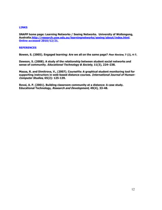 12
LINKS
SNAPP home page: Learning Networks / Seeing Networks. University of Wollongong,
Australia.http://research.uow.edu.au/learningnetworks/seeing/about/index.html.
Online accessed 2010/12/21.
REFERENCES
Bowen, S. (2005). Engaged learning: Are we all on the same page? Peer Review, 7 (2), 4-7.
Dawson, S. (2008). A study of the relationship between student social networks and
sense of community. Educational Technology & Society, 11(3), 224–238.
Mazza, R. and Dimitrova, V., (2007). CourseVis: A graphical student monitoring tool for
supporting instructors in web-based distance courses. International Journal of Human-
Computer Studies, 65(2): 125-139.
Rovai, A. P. (2001). Building classroom community at a distance: A case study.
Educational Technology, Research and Development, 49(4), 33-48.
 