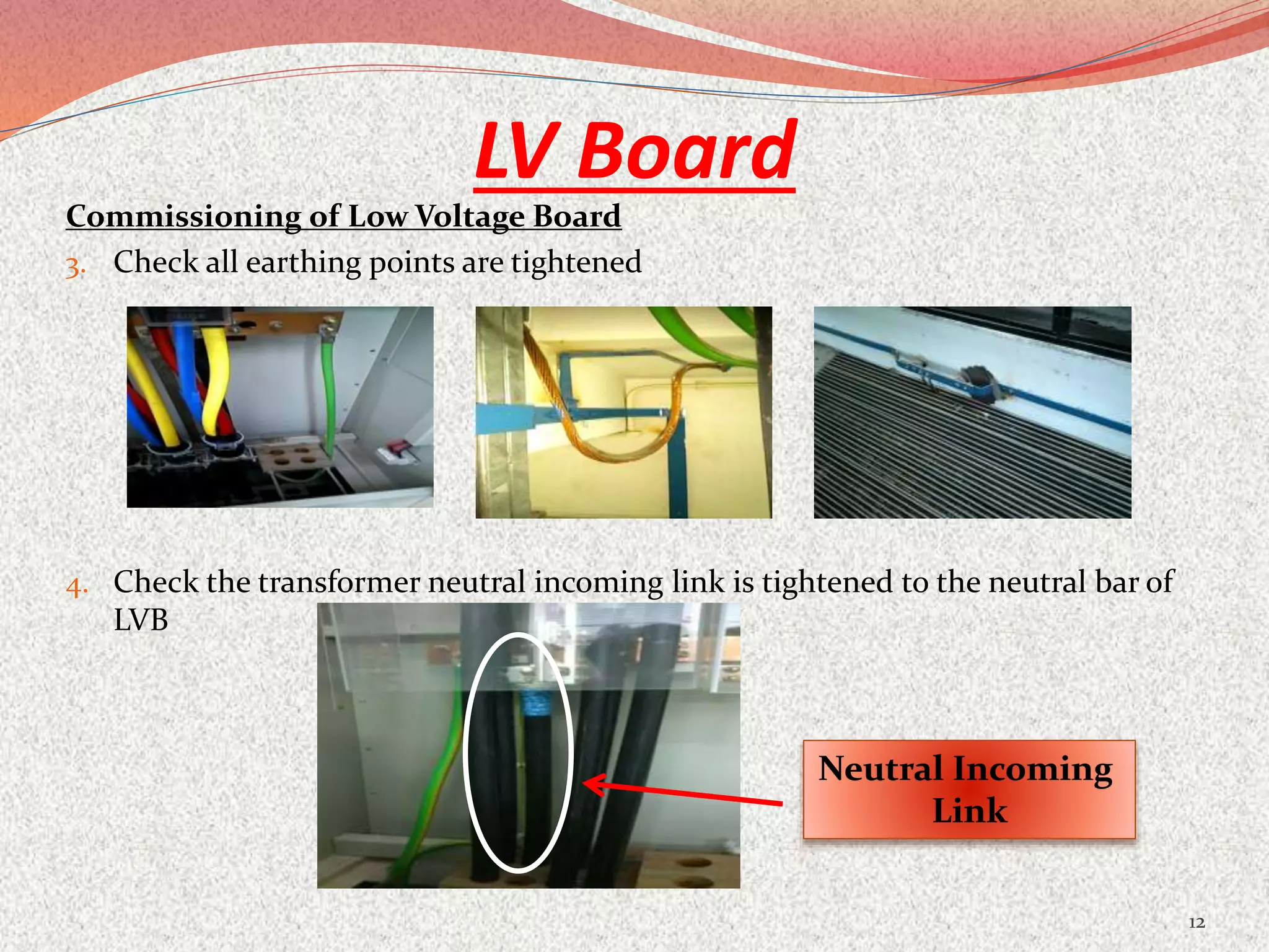 LV Board
Commissioning of Low Voltage Board
3. Check all earthing points are tightened
4. Check the transformer neutral incoming link is tightened to the neutral bar of
LVB
12
Neutral Incoming
Link
 