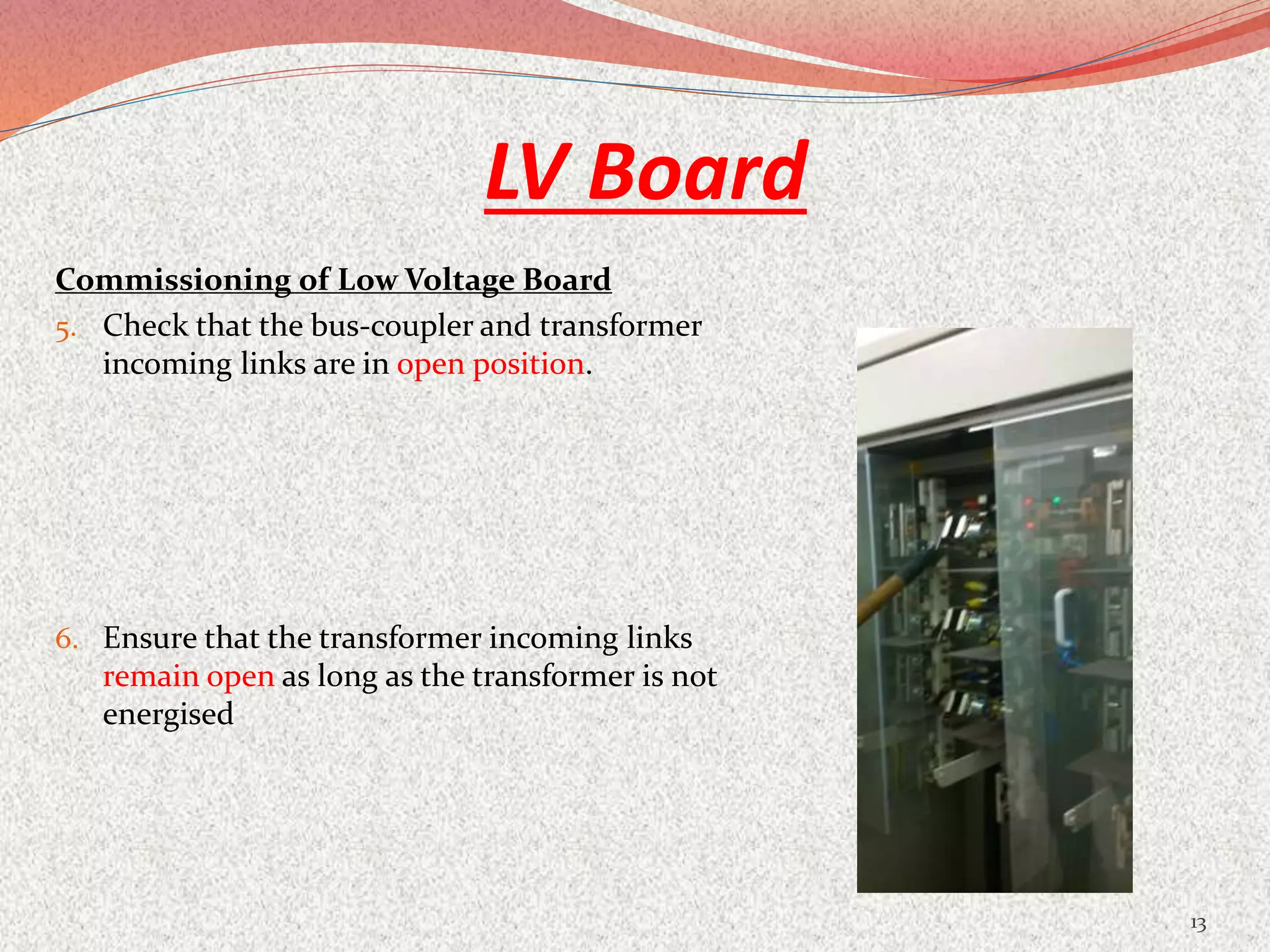 LV Board
Commissioning of Low Voltage Board
5. Check that the bus-coupler and transformer
incoming links are in open position.
6. Ensure that the transformer incoming links
remain open as long as the transformer is not
energised
13
 
