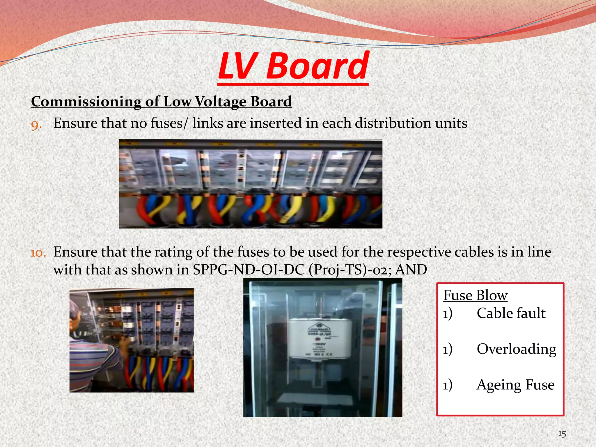 LV Board
Commissioning of Low Voltage Board
9. Ensure that no fuses/ links are inserted in each distribution units
10. Ensure that the rating of the fuses to be used for the respective cables is in line
with that as shown in SPPG-ND-OI-DC (Proj-TS)-02; AND
15
Fuse Blow
1) Cable fault
1) Overloading
1) Ageing Fuse
 