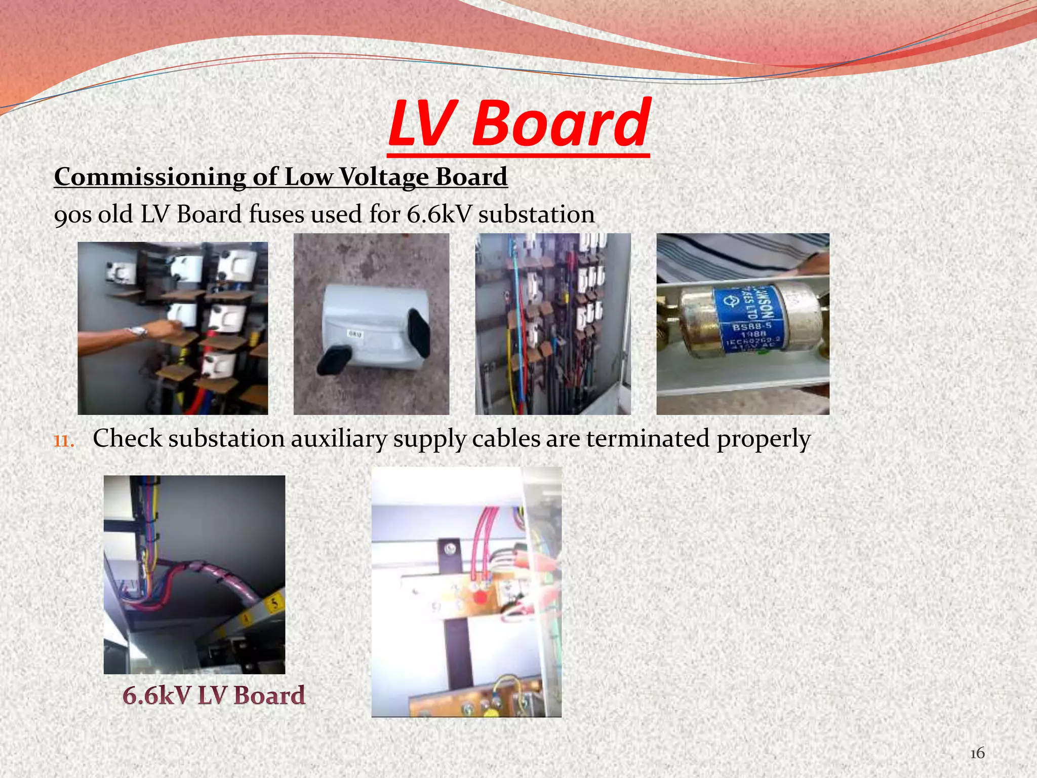 LV Board
Commissioning of Low Voltage Board
90s old LV Board fuses used for 6.6kV substation
11. Check substation auxiliary supply cables are terminated properly
16
 