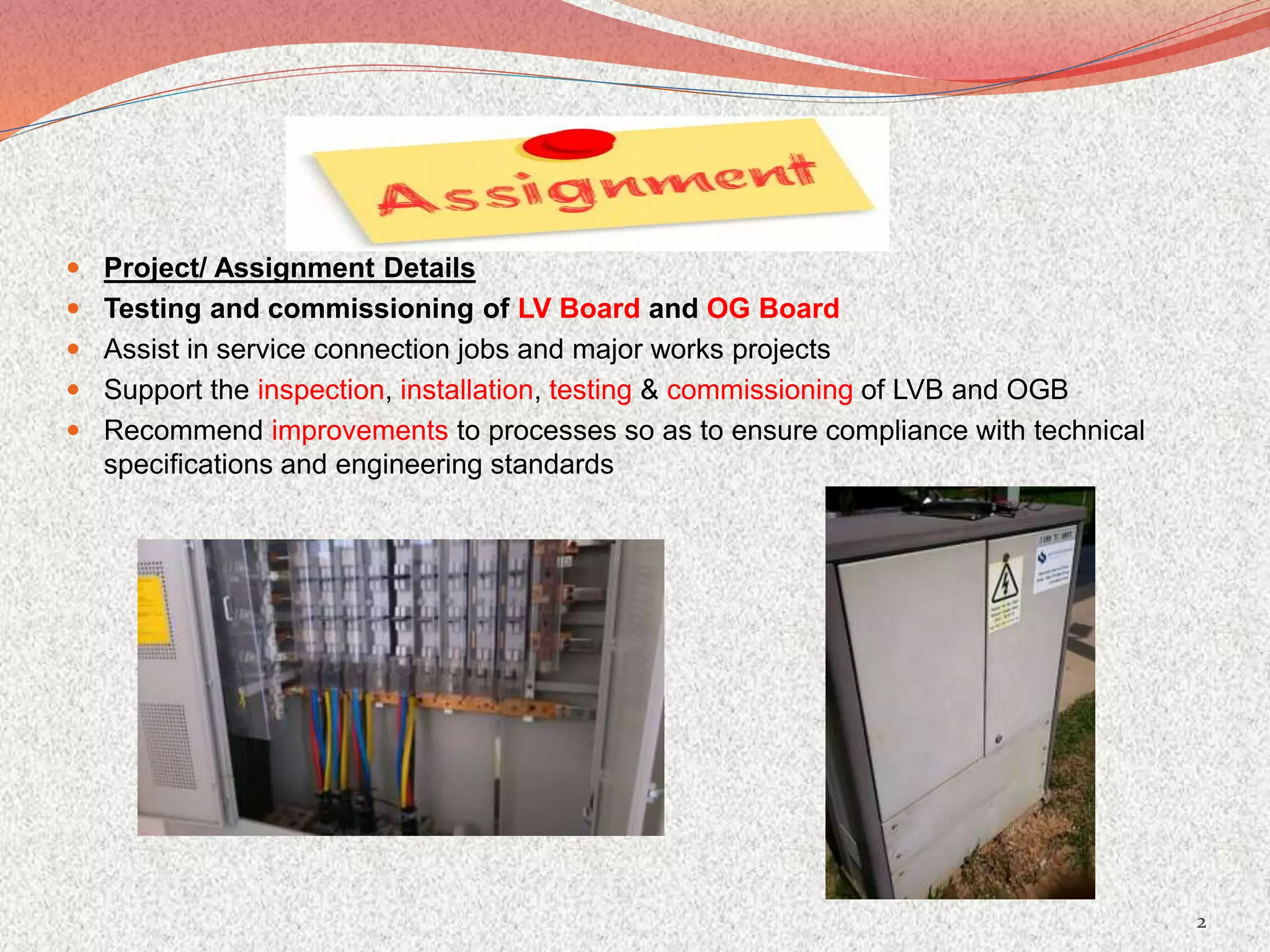  Project/ Assignment Details
 Testing and commissioning of LV Board and OG Board
 Assist in service connection jobs and major works projects
 Support the inspection, installation, testing & commissioning of LVB and OGB
 Recommend improvements to processes so as to ensure compliance with technical
specifications and engineering standards
2
 