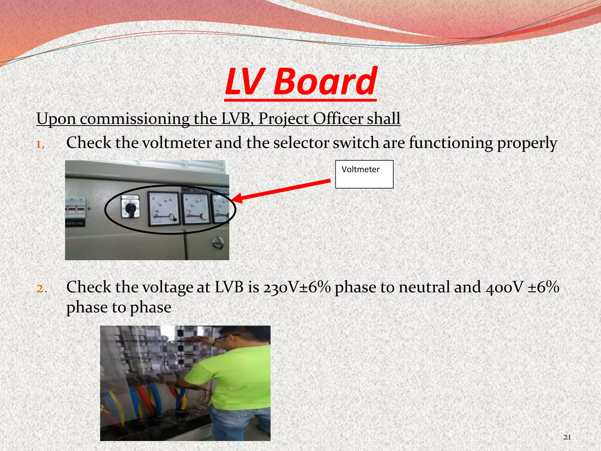 LV Board
Upon commissioning the LVB, Project Officer shall
1. Check the voltmeter and the selector switch are functioning properly
2. Check the voltage at LVB is 230V±6% phase to neutral and 400V ±6%
phase to phase
21
Voltmeter
 